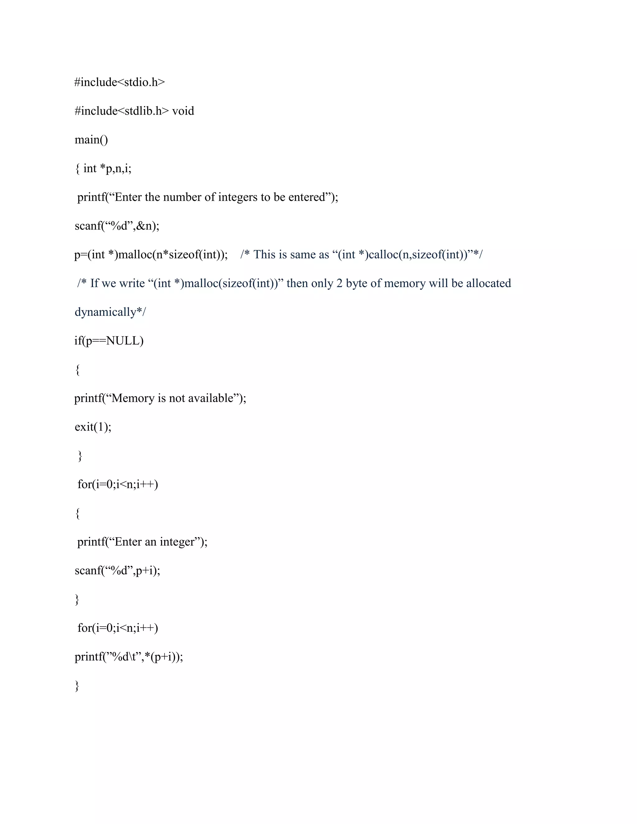 #include<stdio.h>
#include<stdlib.h> void
main()
{ int *p,n,i;
printf(“Enter the number of integers to be entered”);
scanf(“%d”,&n);
p=(int *)malloc(n*sizeof(int)); /* This is same as “(int *)calloc(n,sizeof(int))”*/
/* If we write “(int *)malloc(sizeof(int))” then only 2 byte of memory will be allocated
dynamically*/
if(p==NULL)
{
printf(“Memory is not available”);
exit(1);
}
for(i=0;i<n;i++)
{
printf(“Enter an integer”);
scanf(“%d”,p+i);
}
for(i=0;i<n;i++)
printf(”%dt”,*(p+i));
}
 