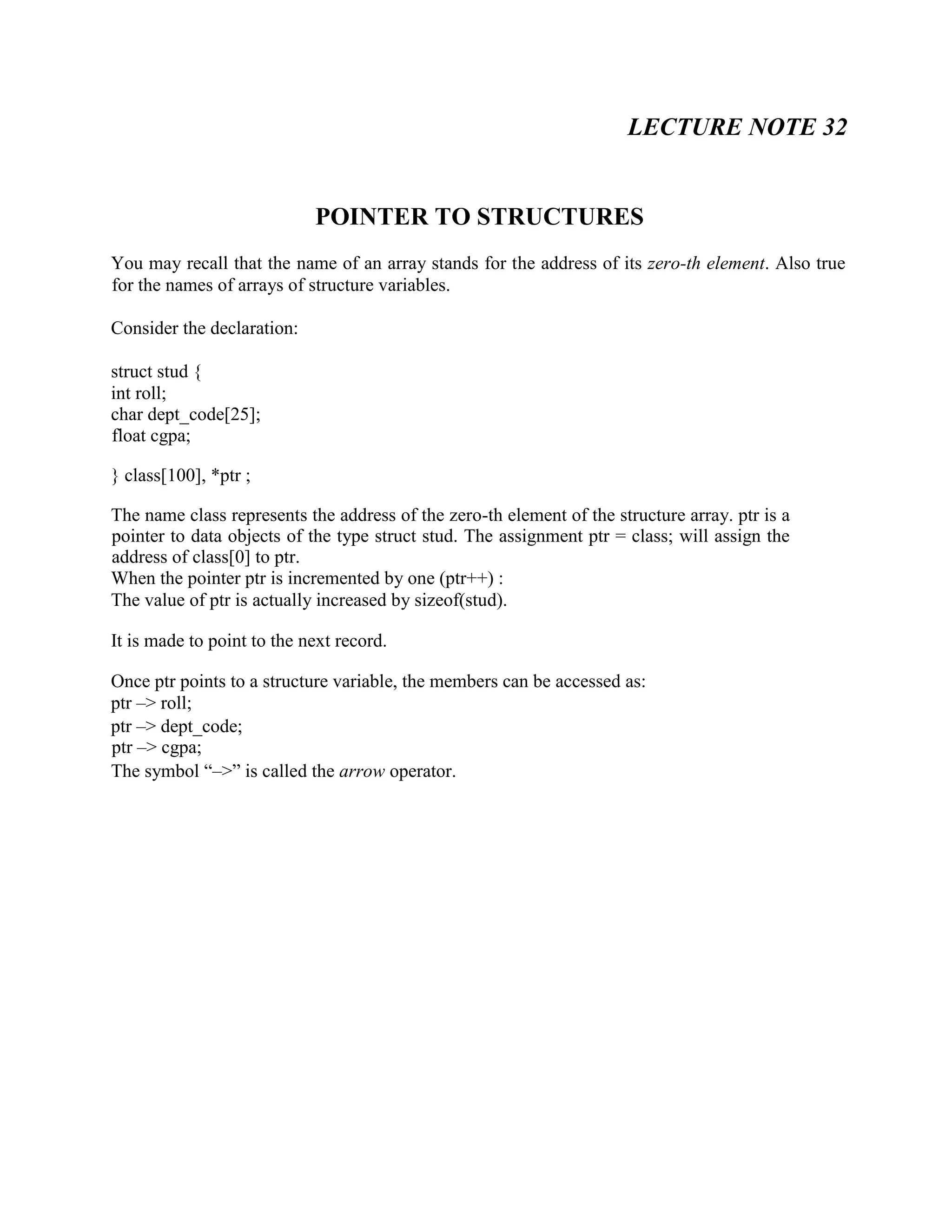 LECTURE NOTE 32
POINTER TO STRUCTURES
You may recall that the name of an array stands for the address of its zero-th element. Also true
for the names of arrays of structure variables.
Consider the declaration:
struct stud {
int roll;
char dept_code[25];
float cgpa;
} class[100], *ptr ;
The name class represents the address of the zero-th element of the structure array. ptr is a
pointer to data objects of the type struct stud. The assignment ptr = class; will assign the
address of class[0] to ptr.
When the pointer ptr is incremented by one (ptr++) :
The value of ptr is actually increased by sizeof(stud).
It is made to point to the next record.
Once ptr points to a structure variable, the members can be accessed as:
ptr –> roll;
ptr –> dept_code;
ptr –> cgpa;
The symbol “–>” is called the arrow operator.
 