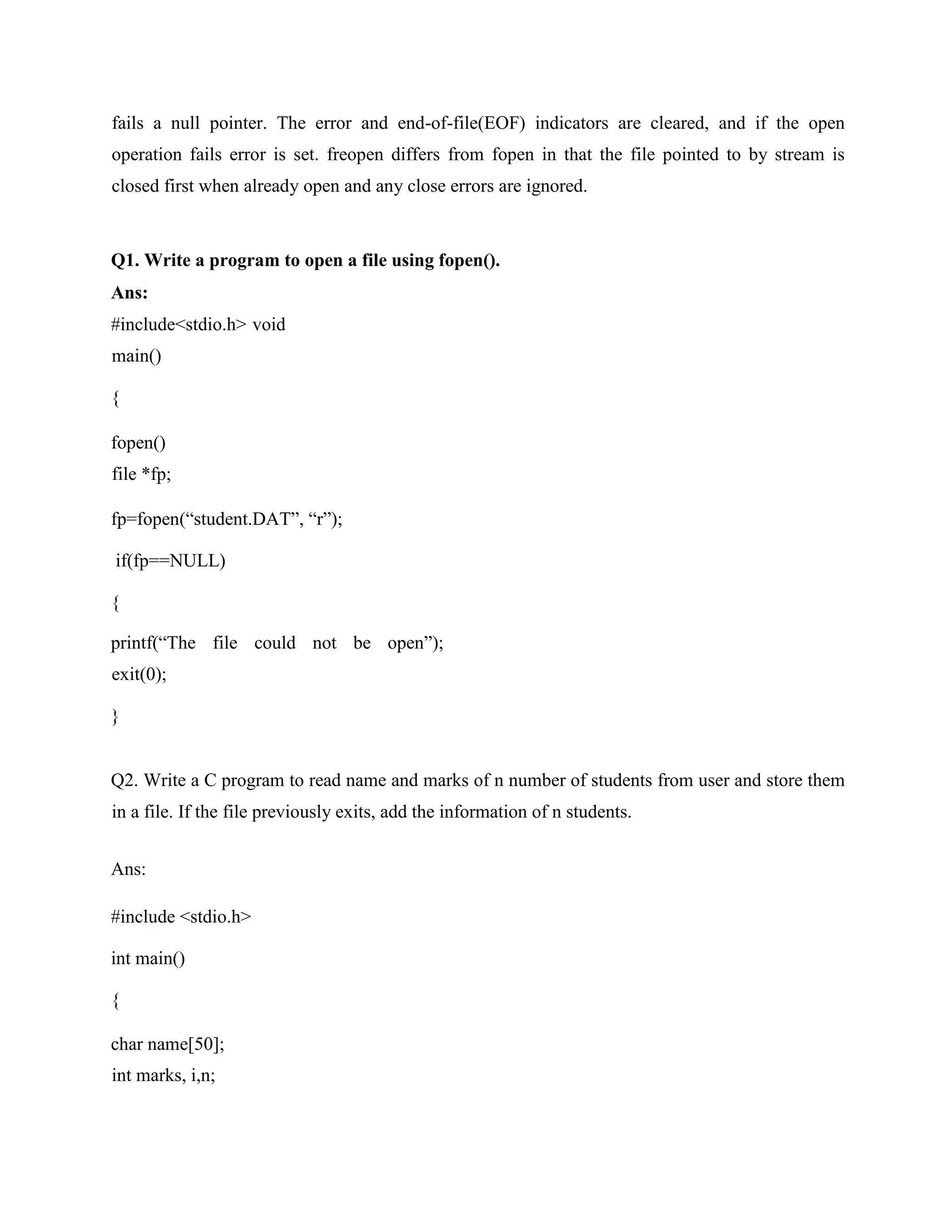 fails a null pointer. The error and end-of-file(EOF) indicators are cleared, and if the open
operation fails error is set. freopen differs from fopen in that the file pointed to by stream is
closed first when already open and any close errors are ignored.
Q1. Write a program to open a file using fopen().
Ans:
#include<stdio.h> void
main()
{
fopen()
file *fp;
fp=fopen(“student.DAT”, “r”);
if(fp==NULL)
{
printf(“The file could not be open”);
exit(0);
}
Q2. Write a C program to read name and marks of n number of students from user and store them
in a file. If the file previously exits, add the information of n students.
Ans:
#include <stdio.h>
int main()
{
char name[50];
int marks, i,n;
 