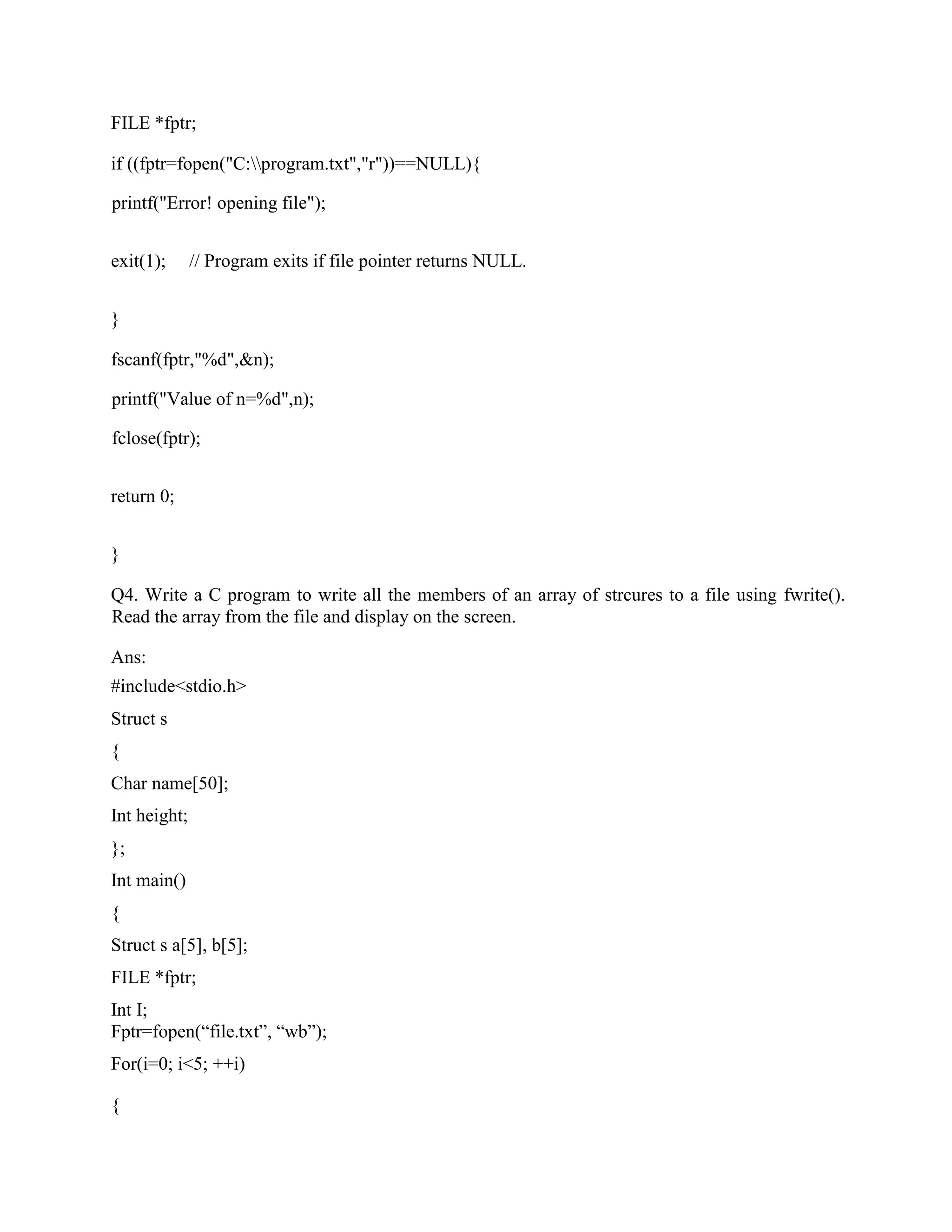 FILE *fptr;
if ((fptr=fopen("C:program.txt","r"))==NULL){
printf("Error! opening file");
exit(1); // Program exits if file pointer returns NULL.
}
fscanf(fptr,"%d",&n);
printf("Value of n=%d",n);
fclose(fptr);
return 0;
}
Q4. Write a C program to write all the members of an array of strcures to a file using fwrite().
Read the array from the file and display on the screen.
Ans:
#include<stdio.h>
Struct s
{
Char name[50];
Int height;
};
Int main()
{
Struct s a[5], b[5];
FILE *fptr;
Int I;
Fptr=fopen(“file.txt”, “wb”);
For(i=0; i<5; ++i)
{
 