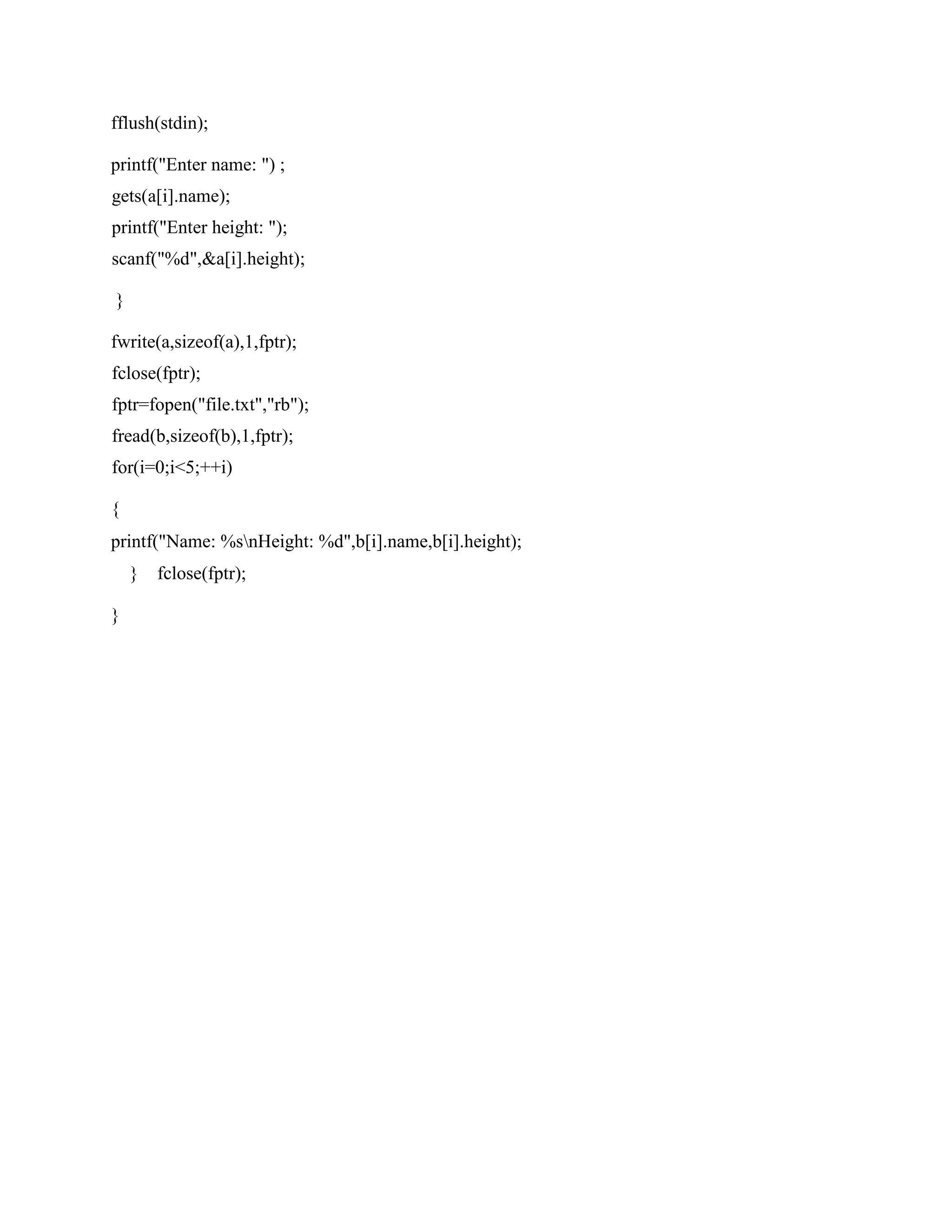 fflush(stdin);
printf("Enter name: ") ;
gets(a[i].name);
printf("Enter height: ");
scanf("%d",&a[i].height);
}
fwrite(a,sizeof(a),1,fptr);
fclose(fptr);
fptr=fopen("file.txt","rb");
fread(b,sizeof(b),1,fptr);
for(i=0;i<5;++i)
{
printf("Name: %snHeight: %d",b[i].name,b[i].height);
} fclose(fptr);
}
 
