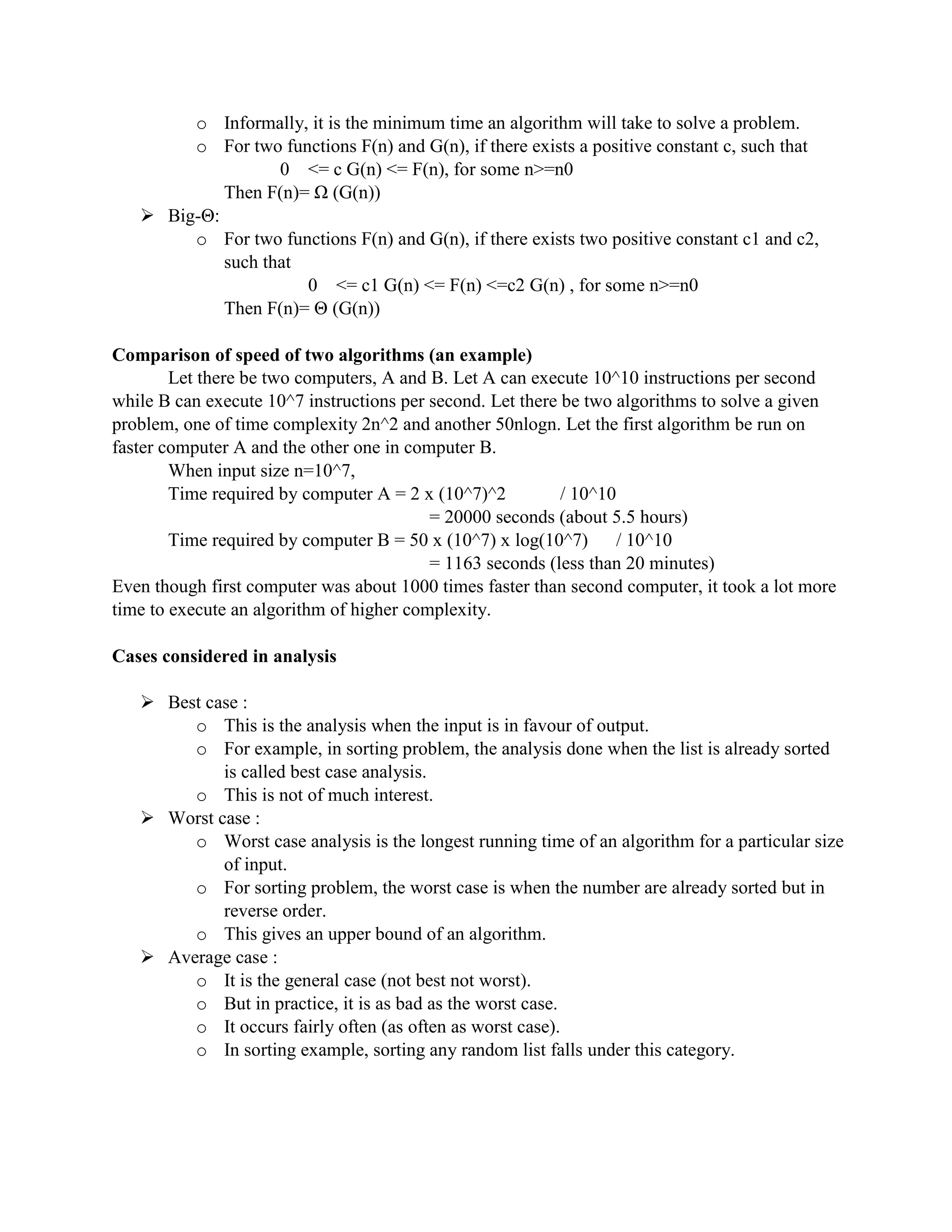 o Informally, it is the minimum time an algorithm will take to solve a problem.
o For two functions F(n) and G(n), if there exists a positive constant c, such that
0 <= c G(n) <= F(n), for some n>=n0
Then F(n)= Ω (G(n))
 Big-Θ:
o For two functions F(n) and G(n), if there exists two positive constant c1 and c2,
such that
0 <= c1 G(n) <= F(n) <=c2 G(n) , for some n>=n0
Then F(n)= Θ (G(n))
Comparison of speed of two algorithms (an example)
Let there be two computers, A and B. Let A can execute 10^10 instructions per second
while B can execute 10^7 instructions per second. Let there be two algorithms to solve a given
problem, one of time complexity 2n^2 and another 50nlogn. Let the first algorithm be run on
faster computer A and the other one in computer B.
When input size n=10^7,
Time required by computer A = 2 x (10^7)^2 / 10^10
= 20000 seconds (about 5.5 hours)
Time required by computer B = 50 x (10^7) x log(10^7) / 10^10
= 1163 seconds (less than 20 minutes)
Even though first computer was about 1000 times faster than second computer, it took a lot more
time to execute an algorithm of higher complexity.
Cases considered in analysis
 Best case :
o This is the analysis when the input is in favour of output.
o For example, in sorting problem, the analysis done when the list is already sorted
is called best case analysis.
o This is not of much interest.
 Worst case :
o Worst case analysis is the longest running time of an algorithm for a particular size
of input.
o For sorting problem, the worst case is when the number are already sorted but in
reverse order.
o This gives an upper bound of an algorithm.
 Average case :
o It is the general case (not best not worst).
o But in practice, it is as bad as the worst case.
o It occurs fairly often (as often as worst case).
o In sorting example, sorting any random list falls under this category.
 