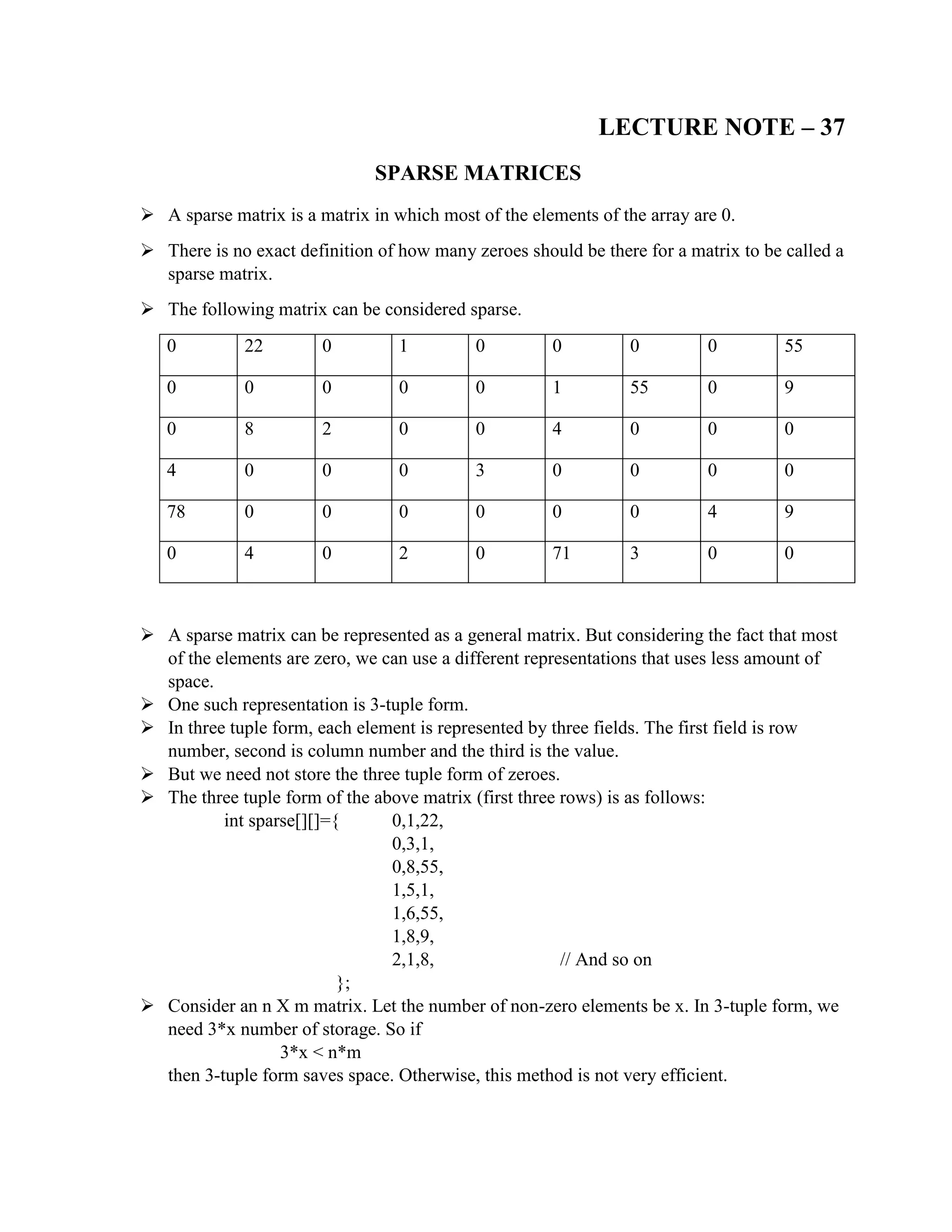 LECTURE NOTE – 37
SPARSE MATRICES
 A sparse matrix is a matrix in which most of the elements of the array are 0.
 There is no exact definition of how many zeroes should be there for a matrix to be called a
sparse matrix.
 The following matrix can be considered sparse.
0 22 0 1 0 0 0 0 55
0 0 0 0 0 1 55 0 9
0 8 2 0 0 4 0 0 0
4 0 0 0 3 0 0 0 0
78 0 0 0 0 0 0 4 9
0 4 0 2 0 71 3 0 0
 A sparse matrix can be represented as a general matrix. But considering the fact that most
of the elements are zero, we can use a different representations that uses less amount of
space.
 One such representation is 3-tuple form.
 In three tuple form, each element is represented by three fields. The first field is row
number, second is column number and the third is the value.
 But we need not store the three tuple form of zeroes.
 The three tuple form of the above matrix (first three rows) is as follows:
int sparse[][]={ 0,1,22,
0,3,1,
0,8,55,
1,5,1,
1,6,55,
1,8,9,
2,1,8, // And so on
};
 Consider an n X m matrix. Let the number of non-zero elements be x. In 3-tuple form, we
need 3*x number of storage. So if
3*x < n*m
then 3-tuple form saves space. Otherwise, this method is not very efficient.
 