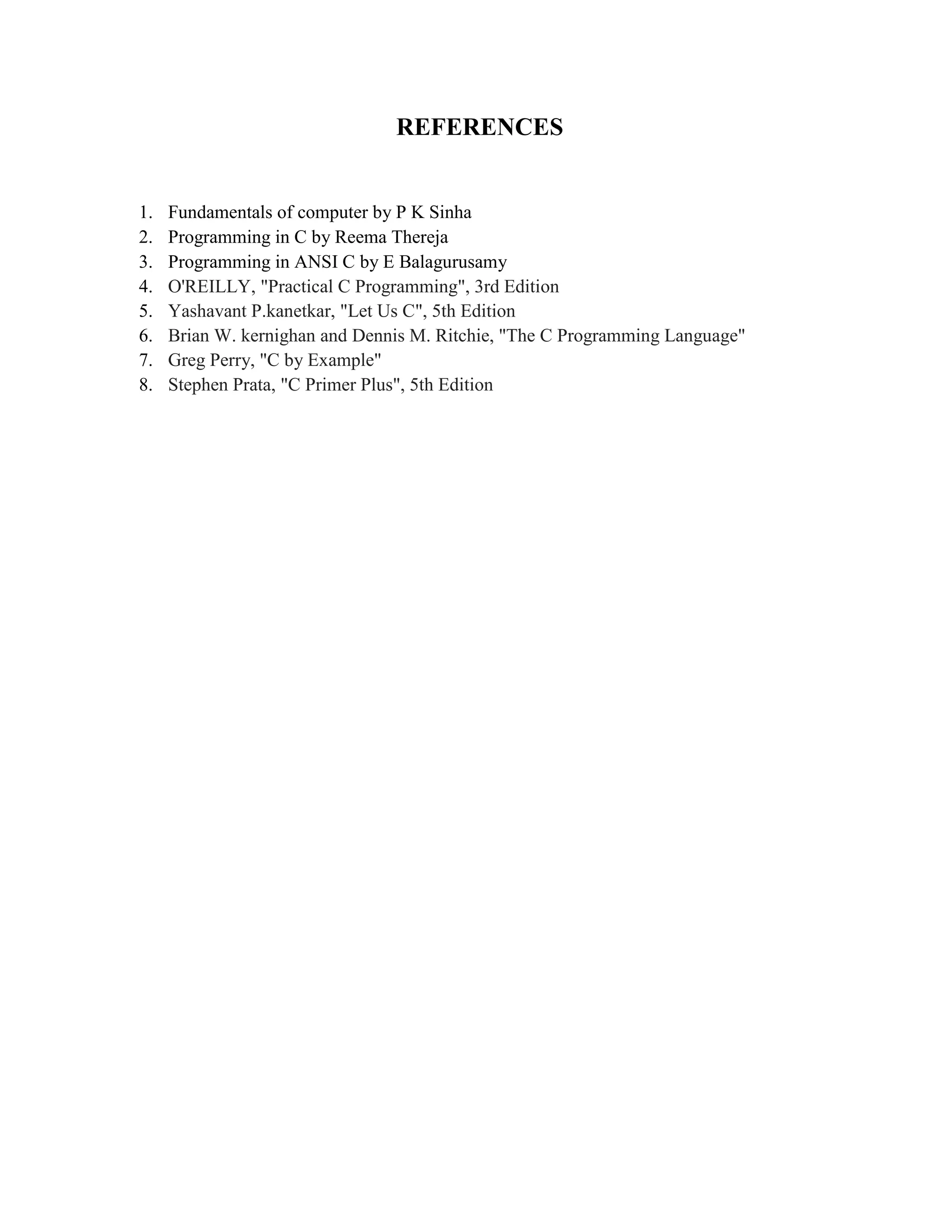 REFERENCES
1. Fundamentals of computer by P K Sinha
2. Programming in C by Reema Thereja
3. Programming in ANSI C by E Balagurusamy
4. O'REILLY, "Practical C Programming", 3rd Edition
5. Yashavant P.kanetkar, "Let Us C", 5th Edition
6. Brian W. kernighan and Dennis M. Ritchie, "The C Programming Language"
7. Greg Perry, "C by Example"
8. Stephen Prata, "C Primer Plus", 5th Edition
 