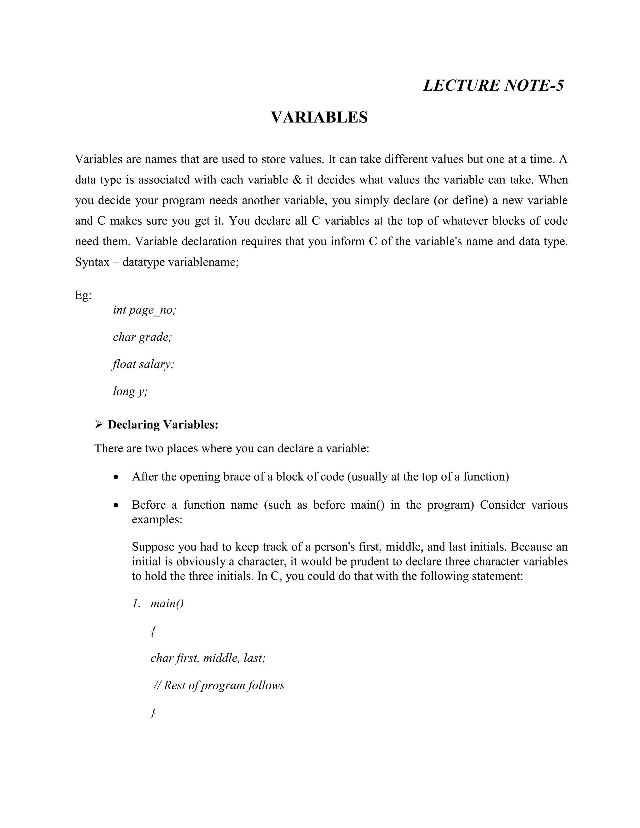 LECTURE NOTE-5
VARIABLES
Variables are names that are used to store values. It can take different values but one at a time. A
data type is associated with each variable & it decides what values the variable can take. When
you decide your program needs another variable, you simply declare (or define) a new variable
and C makes sure you get it. You declare all C variables at the top of whatever blocks of code
need them. Variable declaration requires that you inform C of the variable's name and data type.
Syntax – datatype variablename;
Eg:
int page_no;
char grade;
float salary;
long y;
 Declaring Variables:
There are two places where you can declare a variable:
 After the opening brace of a block of code (usually at the top of a function)
 Before a function name (such as before main() in the program) Consider various
examples:
Suppose you had to keep track of a person's first, middle, and last initials. Because an
initial is obviously a character, it would be prudent to declare three character variables
to hold the three initials. In C, you could do that with the following statement:
1. main()
{
char first, middle, last;
// Rest of program follows
}
 