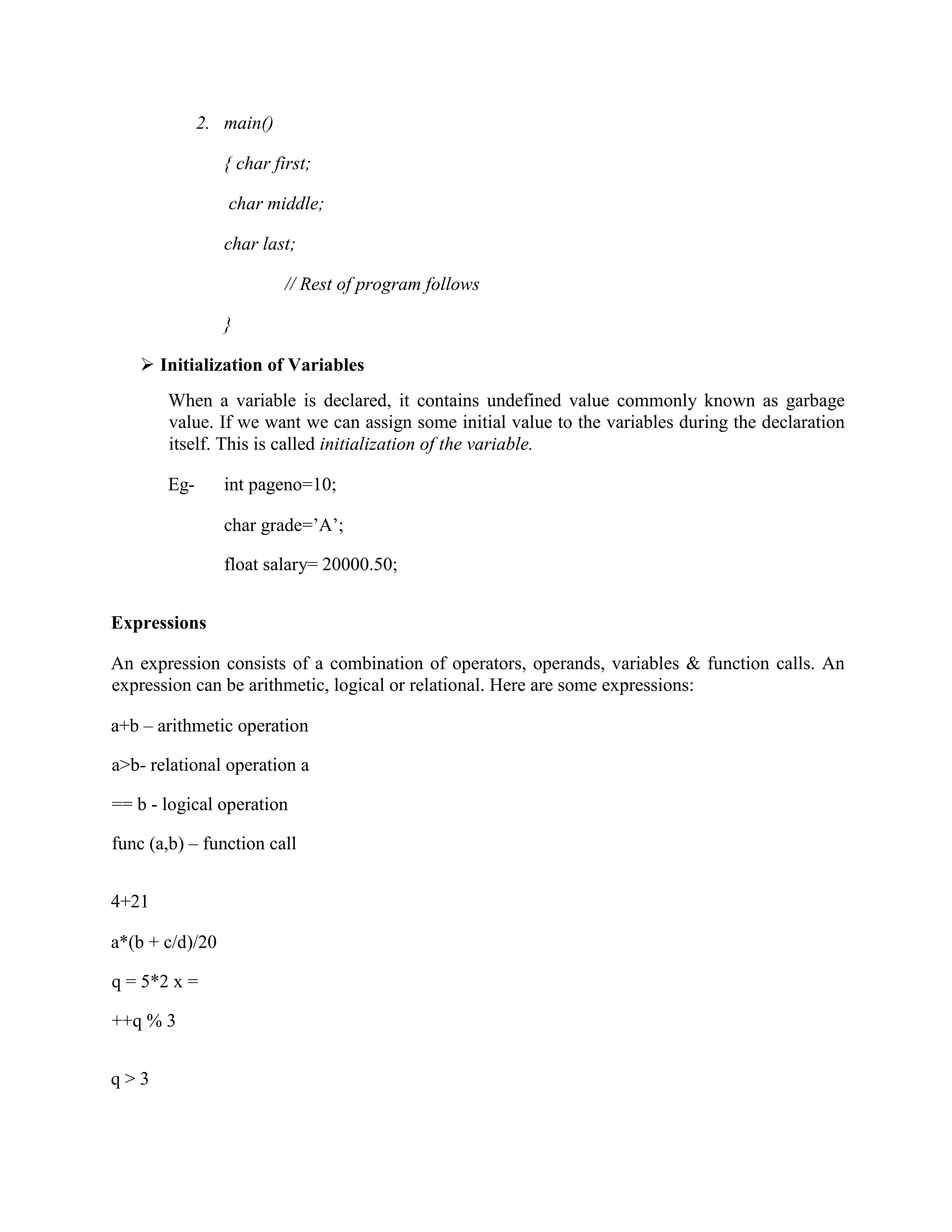 2. main()
{ char first;
char middle;
char last;
// Rest of program follows
}
 Initialization of Variables
When a variable is declared, it contains undefined value commonly known as garbage
value. If we want we can assign some initial value to the variables during the declaration
itself. This is called initialization of the variable.
Eg- int pageno=10;
char grade=’A’;
float salary= 20000.50;
Expressions
An expression consists of a combination of operators, operands, variables & function calls. An
expression can be arithmetic, logical or relational. Here are some expressions:
a+b – arithmetic operation
a>b- relational operation a
== b - logical operation
func (a,b) – function call
4+21
a*(b + c/d)/20
q = 5*2 x =
++q % 3
q > 3
 
