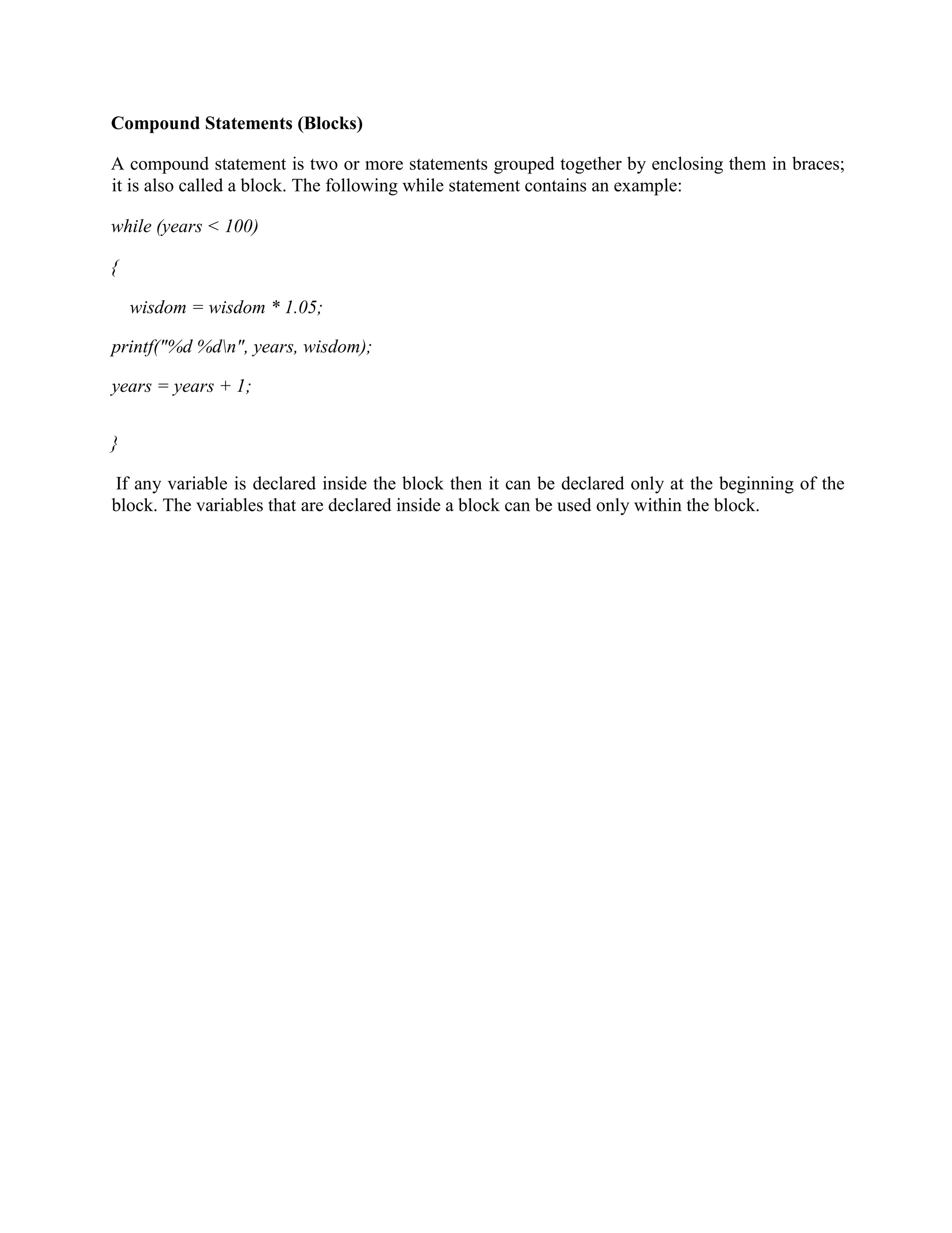 Compound Statements (Blocks)
A compound statement is two or more statements grouped together by enclosing them in braces;
it is also called a block. The following while statement contains an example:
while (years < 100)
{
wisdom = wisdom * 1.05;
printf("%d %dn", years, wisdom);
years = years + 1;
}
If any variable is declared inside the block then it can be declared only at the beginning of the
block. The variables that are declared inside a block can be used only within the block.
 