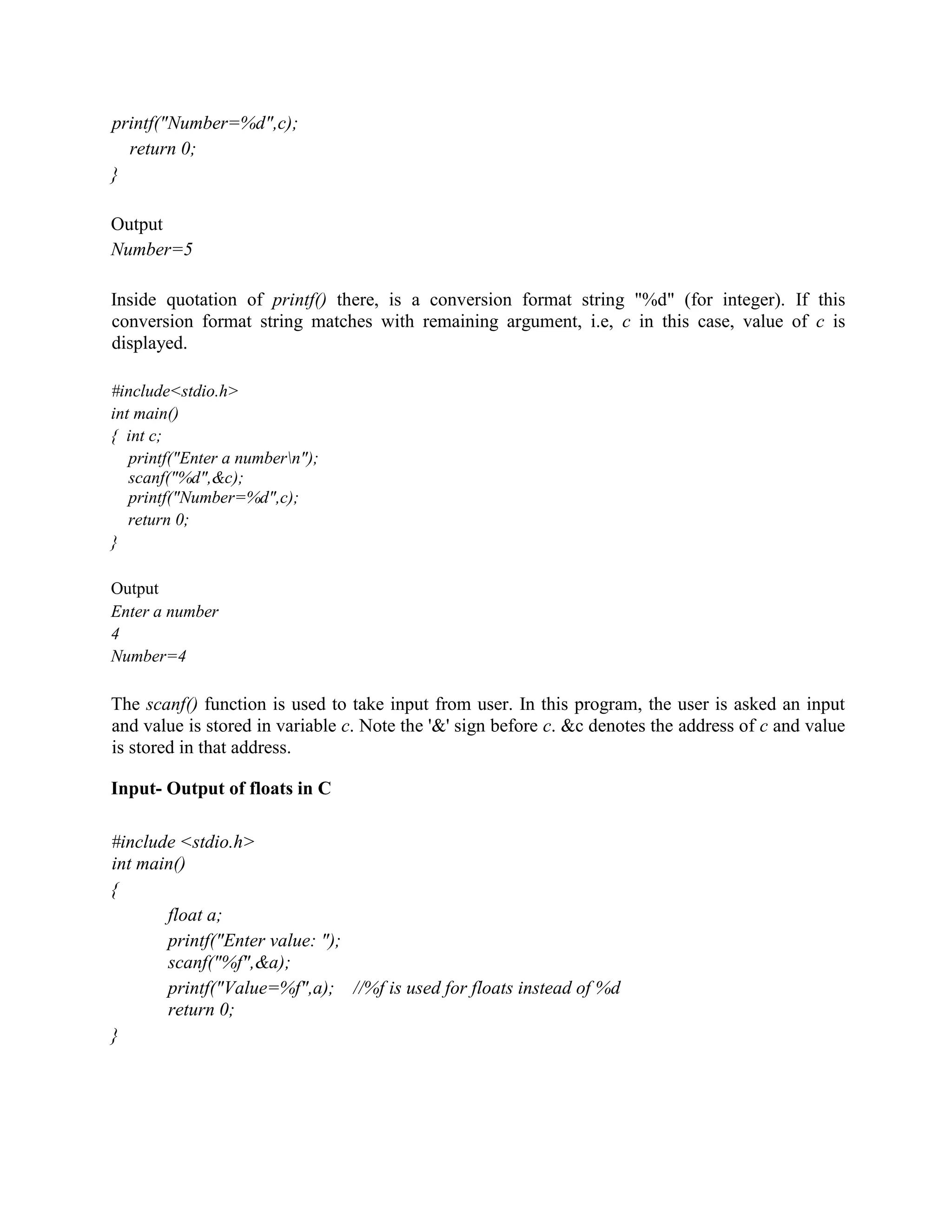 printf("Number=%d",c);
return 0;
}
Output
Number=5
Inside quotation of printf() there, is a conversion format string "%d" (for integer). If this
conversion format string matches with remaining argument, i.e, c in this case, value of c is
displayed.
#include<stdio.h>
int main()
{ int c;
printf("Enter a numbern");
scanf("%d",&c);
printf("Number=%d",c);
return 0;
}
Output
Enter a number
4
Number=4
The scanf() function is used to take input from user. In this program, the user is asked an input
and value is stored in variable c. Note the '&' sign before c. &c denotes the address of c and value
is stored in that address.
Input- Output of floats in C
#include <stdio.h>
int main()
{
float a;
printf("Enter value: ");
scanf("%f",&a);
printf("Value=%f",a); //%f is used for floats instead of %d
return 0;
}
 