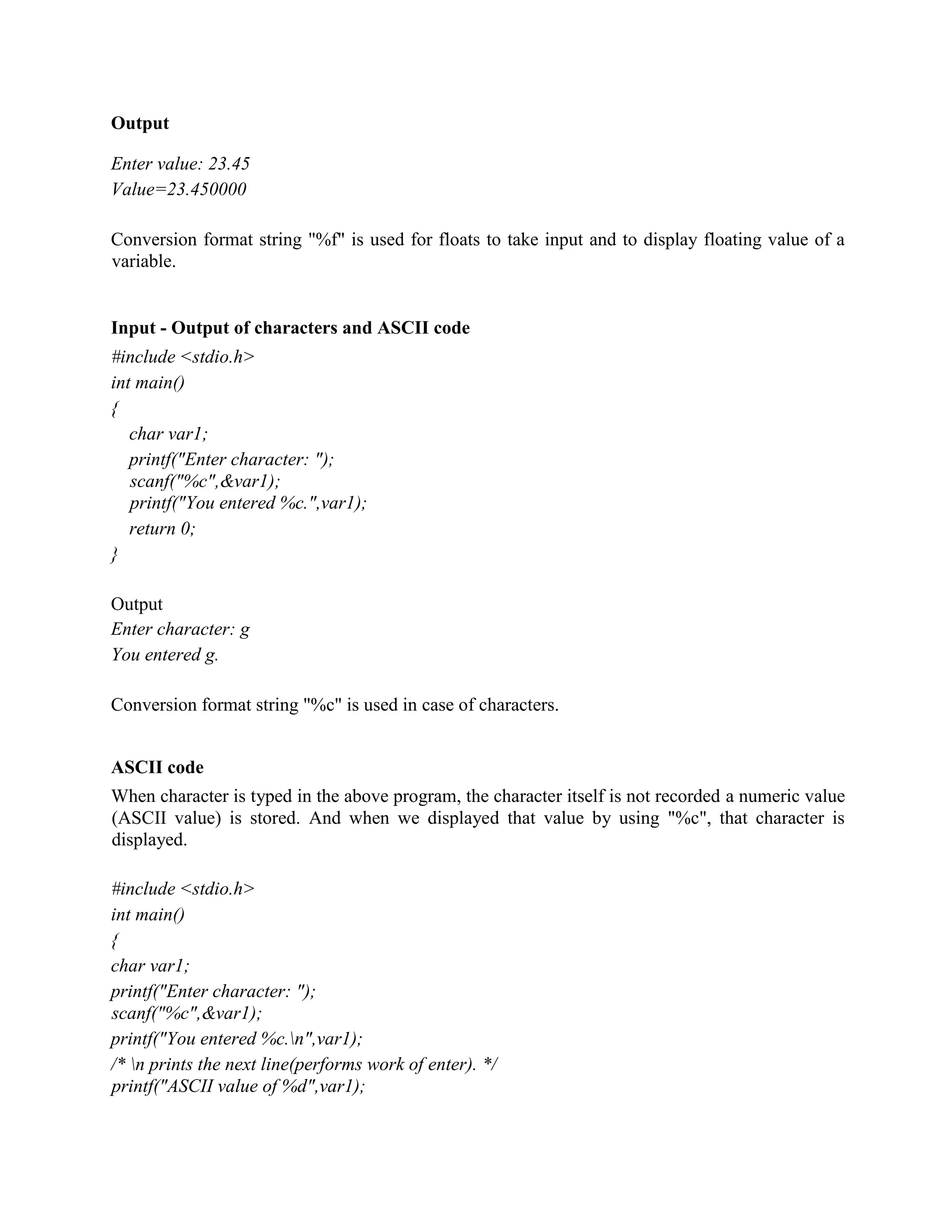 Output
Enter value: 23.45
Value=23.450000
Conversion format string "%f" is used for floats to take input and to display floating value of a
variable.
Input - Output of characters and ASCII code
#include <stdio.h>
int main()
{
char var1;
printf("Enter character: ");
scanf("%c",&var1);
printf("You entered %c.",var1);
return 0;
}
Output
Enter character: g
You entered g.
Conversion format string "%c" is used in case of characters.
ASCII code
When character is typed in the above program, the character itself is not recorded a numeric value
(ASCII value) is stored. And when we displayed that value by using "%c", that character is
displayed.
#include <stdio.h>
int main()
{
char var1;
printf("Enter character: ");
scanf("%c",&var1);
printf("You entered %c.n",var1);
/* n prints the next line(performs work of enter). */
printf("ASCII value of %d",var1);
 