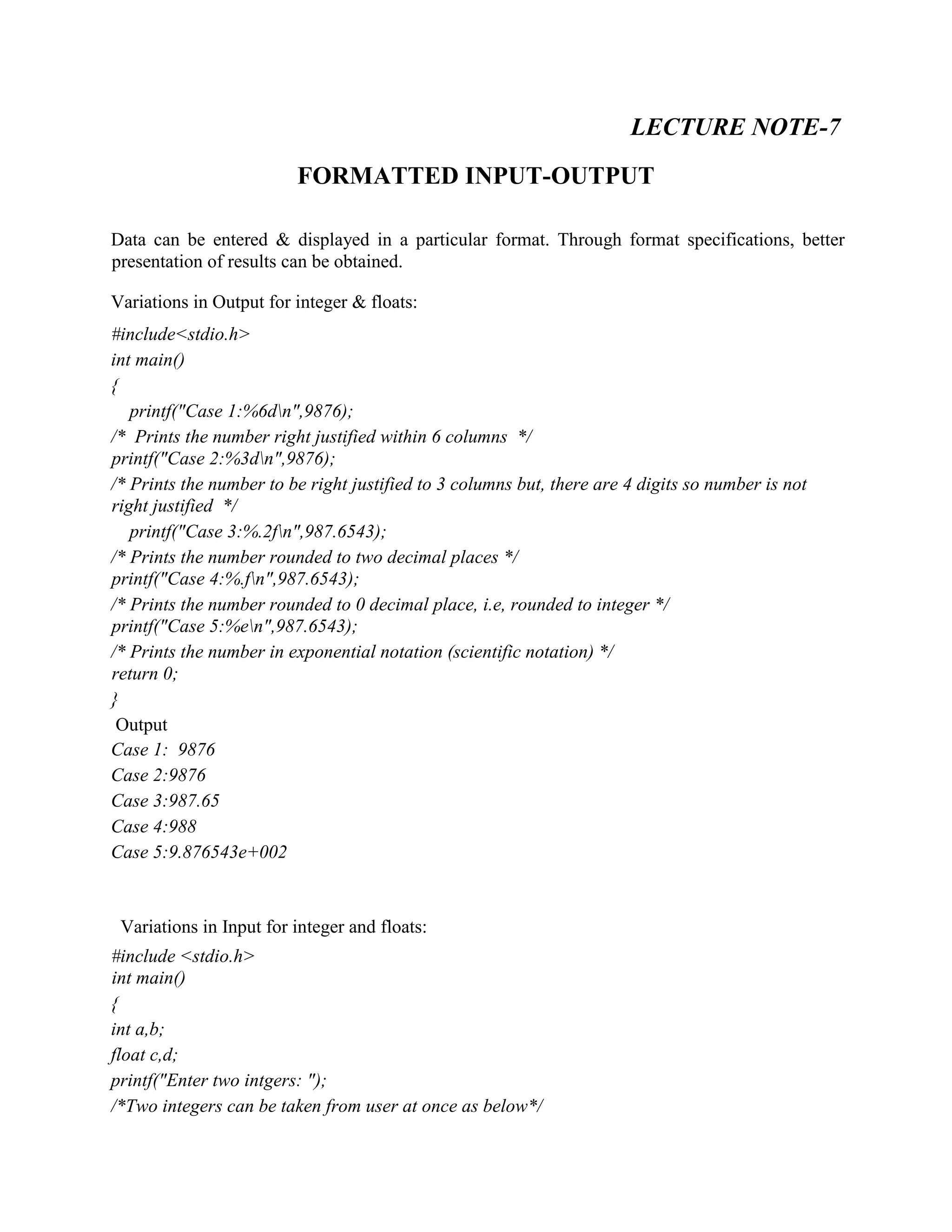 LECTURE NOTE-7
FORMATTED INPUT-OUTPUT
Data can be entered & displayed in a particular format. Through format specifications, better
presentation of results can be obtained.
Variations in Output for integer & floats:
#include<stdio.h>
int main()
{
printf("Case 1:%6dn",9876);
/* Prints the number right justified within 6 columns */
printf("Case 2:%3dn",9876);
/* Prints the number to be right justified to 3 columns but, there are 4 digits so number is not
right justified */
printf("Case 3:%.2fn",987.6543);
/* Prints the number rounded to two decimal places */
printf("Case 4:%.fn",987.6543);
/* Prints the number rounded to 0 decimal place, i.e, rounded to integer */
printf("Case 5:%en",987.6543);
/* Prints the number in exponential notation (scientific notation) */
return 0;
}
Output
Case 1: 9876
Case 2:9876
Case 3:987.65
Case 4:988
Case 5:9.876543e+002
Variations in Input for integer and floats:
#include <stdio.h>
int main()
{
int a,b;
float c,d;
printf("Enter two intgers: ");
/*Two integers can be taken from user at once as below*/
 