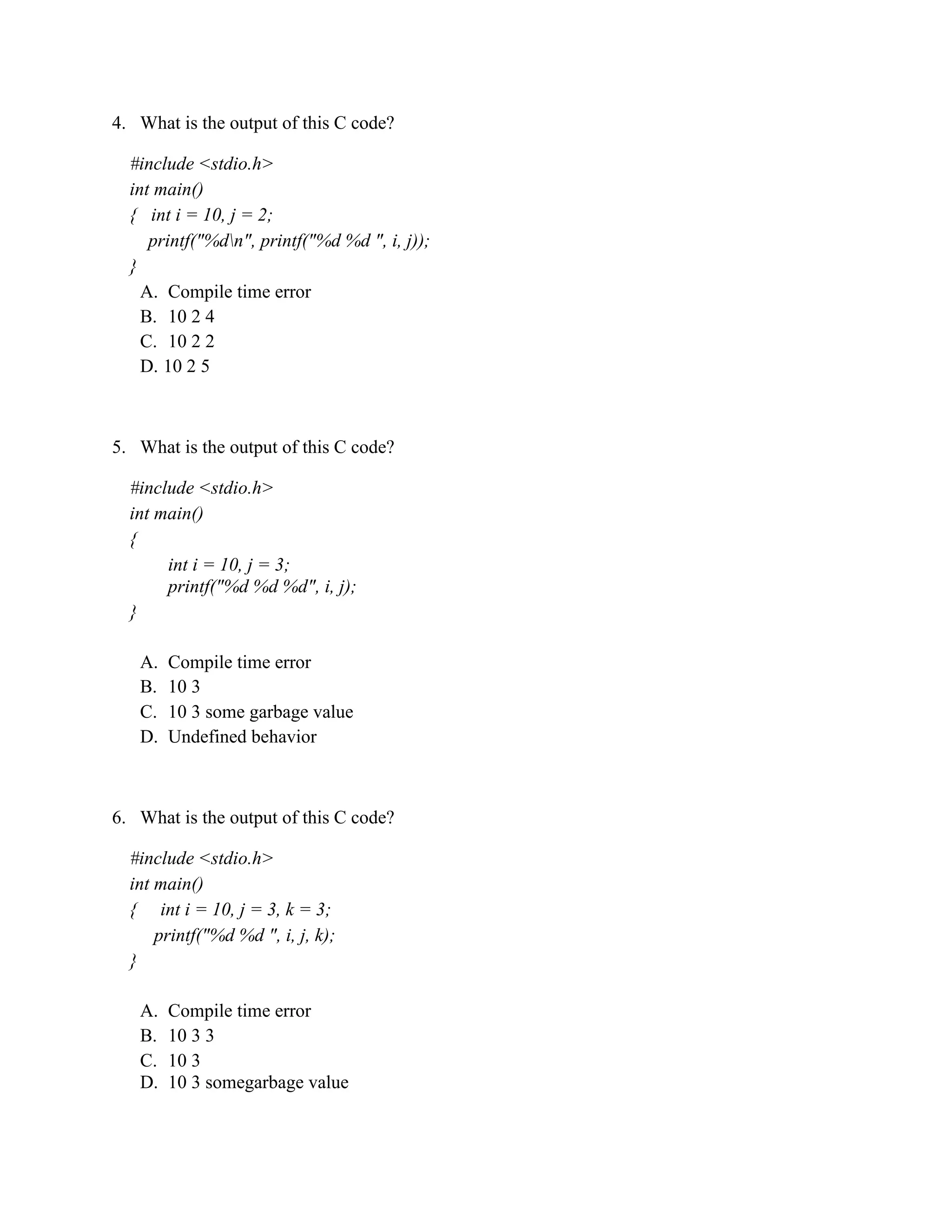 4. What is the output of this C code?
#include <stdio.h>
int main()
{ int i = 10, j = 2;
printf("%dn", printf("%d %d ", i, j));
}
A. Compile time error
B. 10 2 4
C. 10 2 2
D. 10 2 5
5. What is the output of this C code?
#include <stdio.h>
int main()
{
int i = 10, j = 3;
printf("%d %d %d", i, j);
}
A. Compile time error
B. 10 3
C. 10 3 some garbage value
D. Undefined behavior
6. What is the output of this C code?
#include <stdio.h>
int main()
{ int i = 10, j = 3, k = 3;
printf("%d %d ", i, j, k);
}
A. Compile time error
B. 10 3 3
C. 10 3
D. 10 3 somegarbage value
 