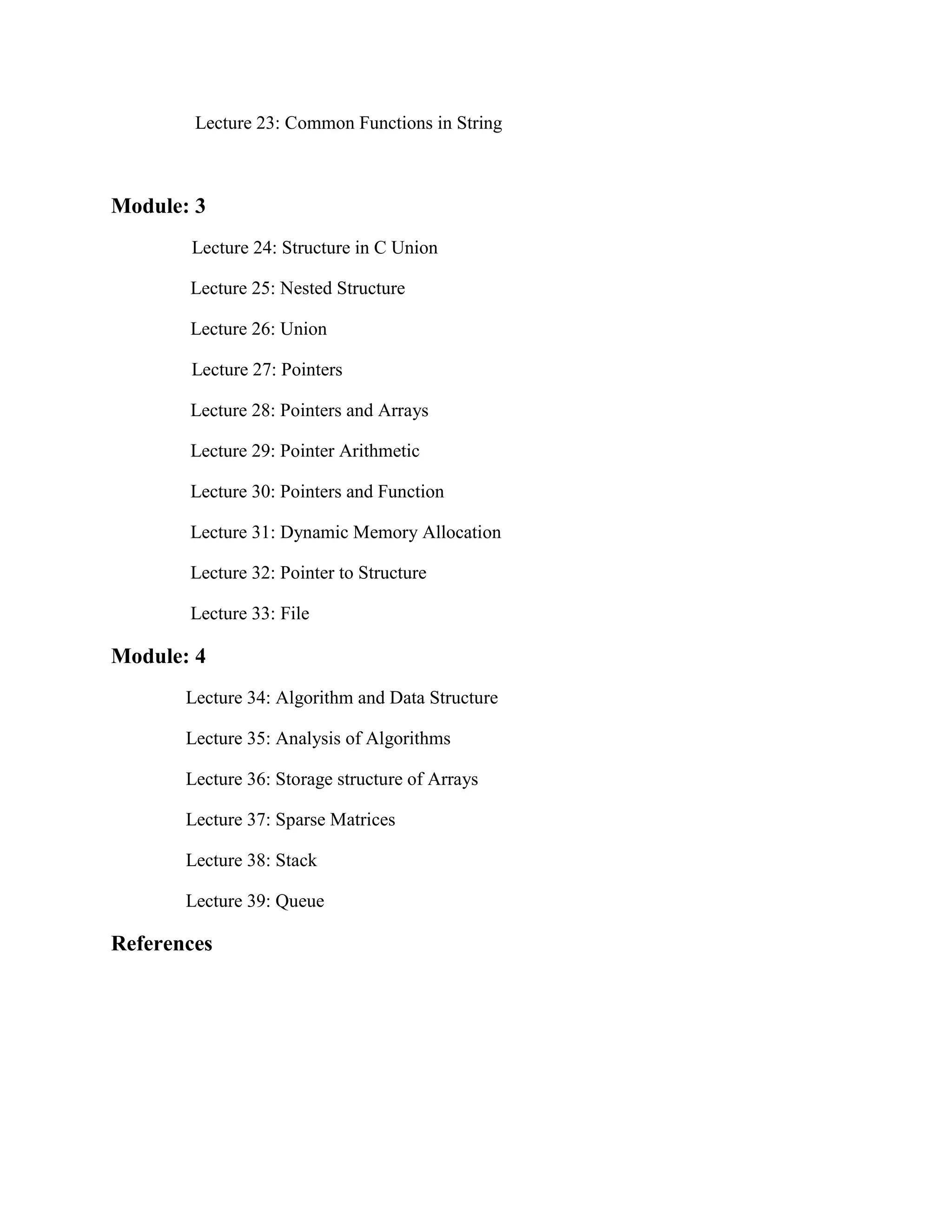 Lecture 23: Common Functions in String
Module: 3
Lecture 24: Structure in C Union
Lecture 25: Nested Structure
Lecture 26: Union
Lecture 27: Pointers
Lecture 28: Pointers and Arrays
Lecture 29: Pointer Arithmetic
Lecture 30: Pointers and Function
Lecture 31: Dynamic Memory Allocation
Lecture 32: Pointer to Structure
Lecture 33: File
Module: 4
Lecture 34: Algorithm and Data Structure
Lecture 35: Analysis of Algorithms
Lecture 36: Storage structure of Arrays
Lecture 37: Sparse Matrices
Lecture 38: Stack
Lecture 39: Queue
References
 