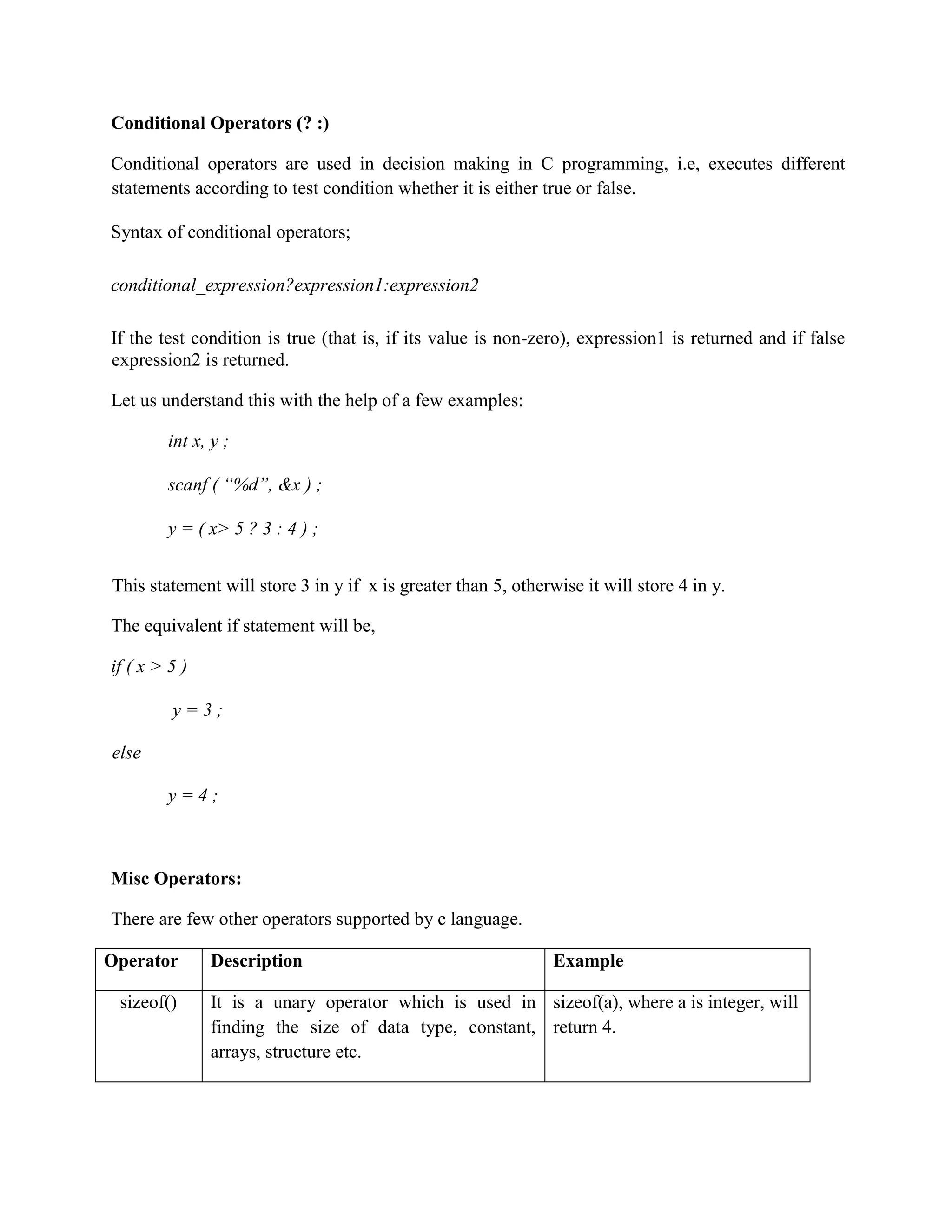 Conditional Operators (? :)
Conditional operators are used in decision making in C programming, i.e, executes different
statements according to test condition whether it is either true or false.
Syntax of conditional operators;
conditional_expression?expression1:expression2
If the test condition is true (that is, if its value is non-zero), expression1 is returned and if false
expression2 is returned.
Let us understand this with the help of a few examples:
int x, y ;
scanf ( “%d”, &x ) ;
y = ( x> 5 ? 3 : 4 ) ;
This statement will store 3 in y if x is greater than 5, otherwise it will store 4 in y.
The equivalent if statement will be,
if ( x > 5 )
y = 3 ;
else
y = 4 ;
Misc Operators:
There are few other operators supported by c language.
Operator Description Example
sizeof() It is a unary operator which is used in
finding the size of data type, constant,
arrays, structure etc.
sizeof(a), where a is integer, will
return 4.
 