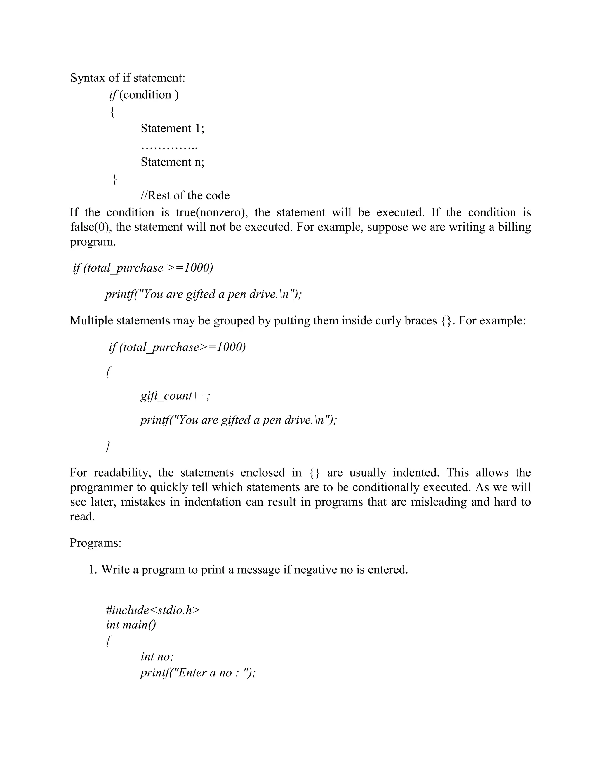 Syntax of if statement:
if (condition )
{
Statement 1;
…………..
Statement n;
}
//Rest of the code
If the condition is true(nonzero), the statement will be executed. If the condition is
false(0), the statement will not be executed. For example, suppose we are writing a billing
program.
if (total_purchase >=1000)
printf("You are gifted a pen drive.n");
Multiple statements may be grouped by putting them inside curly braces {}. For example:
if (total_purchase>=1000)
{
gift_count++;
printf("You are gifted a pen drive.n");
}
For readability, the statements enclosed in {} are usually indented. This allows the
programmer to quickly tell which statements are to be conditionally executed. As we will
see later, mistakes in indentation can result in programs that are misleading and hard to
read.
Programs:
1. Write a program to print a message if negative no is entered.
#include<stdio.h>
int main()
{
int no;
printf("Enter a no : ");
 