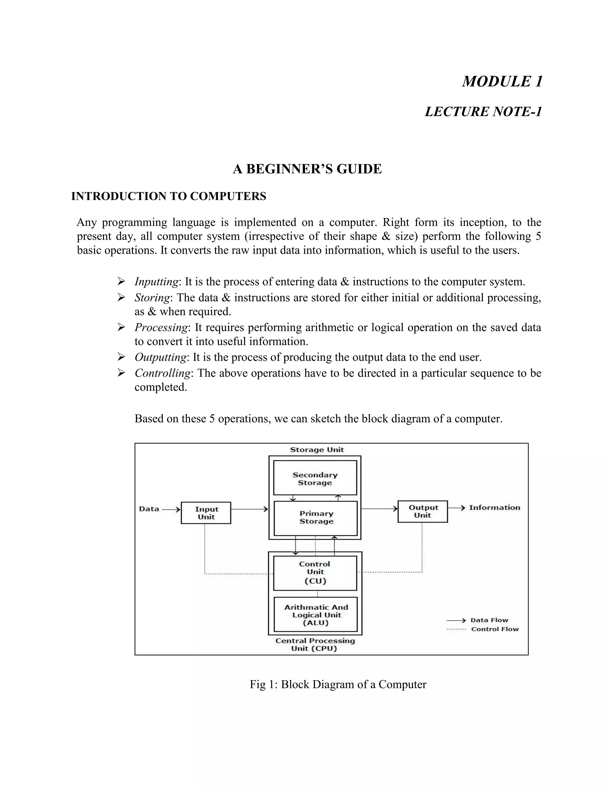 MODULE 1
LECTURE NOTE-1
A BEGINNER’S GUIDE
INTRODUCTION TO COMPUTERS
Any programming language is implemented on a computer. Right form its inception, to the
present day, all computer system (irrespective of their shape & size) perform the following 5
basic operations. It converts the raw input data into information, which is useful to the users.
 Inputting: It is the process of entering data & instructions to the computer system.
 Storing: The data & instructions are stored for either initial or additional processing,
as & when required.
 Processing: It requires performing arithmetic or logical operation on the saved data
to convert it into useful information.
 Outputting: It is the process of producing the output data to the end user.
 Controlling: The above operations have to be directed in a particular sequence to be
completed.
Based on these 5 operations, we can sketch the block diagram of a computer.
Fig 1: Block Diagram of a Computer
 