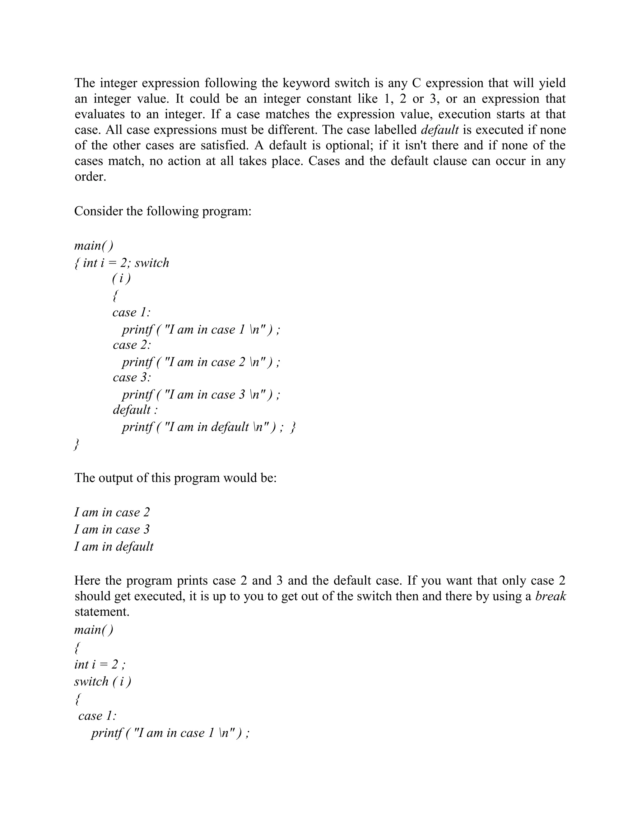 The integer expression following the keyword switch is any C expression that will yield
an integer value. It could be an integer constant like 1, 2 or 3, or an expression that
evaluates to an integer. If a case matches the expression value, execution starts at that
case. All case expressions must be different. The case labelled default is executed if none
of the other cases are satisfied. A default is optional; if it isn't there and if none of the
cases match, no action at all takes place. Cases and the default clause can occur in any
order.
Consider the following program:
main( )
{ int i = 2; switch
( i )
{
case 1:
printf ( "I am in case 1 n" ) ;
case 2:
printf ( "I am in case 2 n" ) ;
case 3:
printf ( "I am in case 3 n" ) ;
default :
printf ( "I am in default n" ) ; }
}
The output of this program would be:
I am in case 2
I am in case 3
I am in default
Here the program prints case 2 and 3 and the default case. If you want that only case 2
should get executed, it is up to you to get out of the switch then and there by using a break
statement.
main( )
{
int i = 2 ;
switch ( i )
{
case 1:
printf ( "I am in case 1 n" ) ;
 