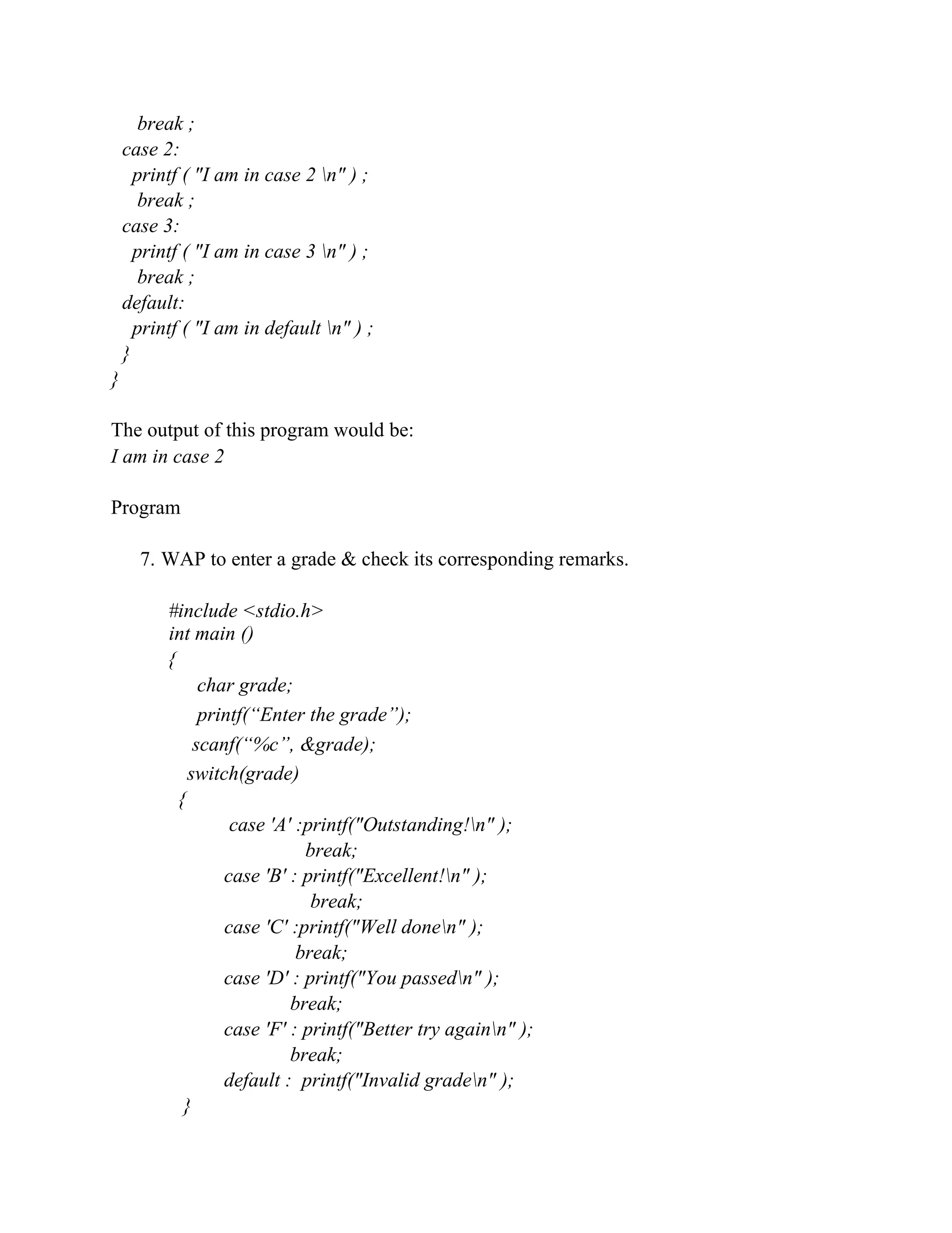 break ;
case 2:
printf ( "I am in case 2 n" ) ;
break ;
case 3:
printf ( "I am in case 3 n" ) ;
break ;
default:
printf ( "I am in default n" ) ;
}
}
The output of this program would be:
I am in case 2
Program
7. WAP to enter a grade & check its corresponding remarks.
#include <stdio.h>
int main ()
{
char grade;
printf(“Enter the grade”);
scanf(“%c”, &grade);
switch(grade)
{
case 'A' :printf("Outstanding!n" );
break;
case 'B' : printf("Excellent!n" );
break;
case 'C' :printf("Well donen" );
break;
case 'D' : printf("You passedn" );
break;
case 'F' : printf("Better try againn" );
break;
default : printf("Invalid graden" );
}
 