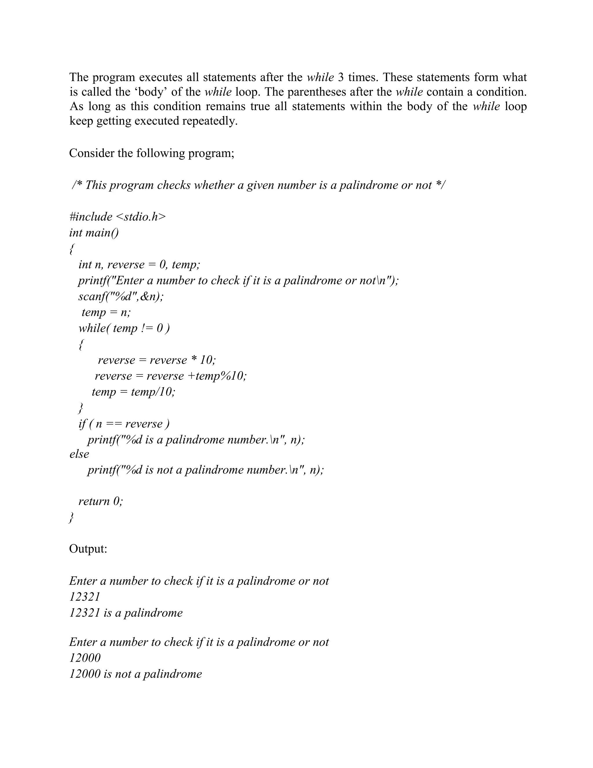 The program executes all statements after the while 3 times. These statements form what
is called the ‘body’ of the while loop. The parentheses after the while contain a condition.
As long as this condition remains true all statements within the body of the while loop
keep getting executed repeatedly.
Consider the following program;
/* This program checks whether a given number is a palindrome or not */
#include <stdio.h>
int main()
{
int n, reverse = 0, temp;
printf("Enter a number to check if it is a palindrome or notn");
scanf("%d",&n);
temp = n;
while( temp != 0 )
{
reverse = reverse * 10;
reverse = reverse +temp%10;
temp = temp/10;
}
if ( n == reverse )
printf("%d is a palindrome number.n", n);
else
printf("%d is not a palindrome number.n", n);
return 0;
}
Output:
Enter a number to check if it is a palindrome or not
12321
12321 is a palindrome
Enter a number to check if it is a palindrome or not
12000
12000 is not a palindrome
 