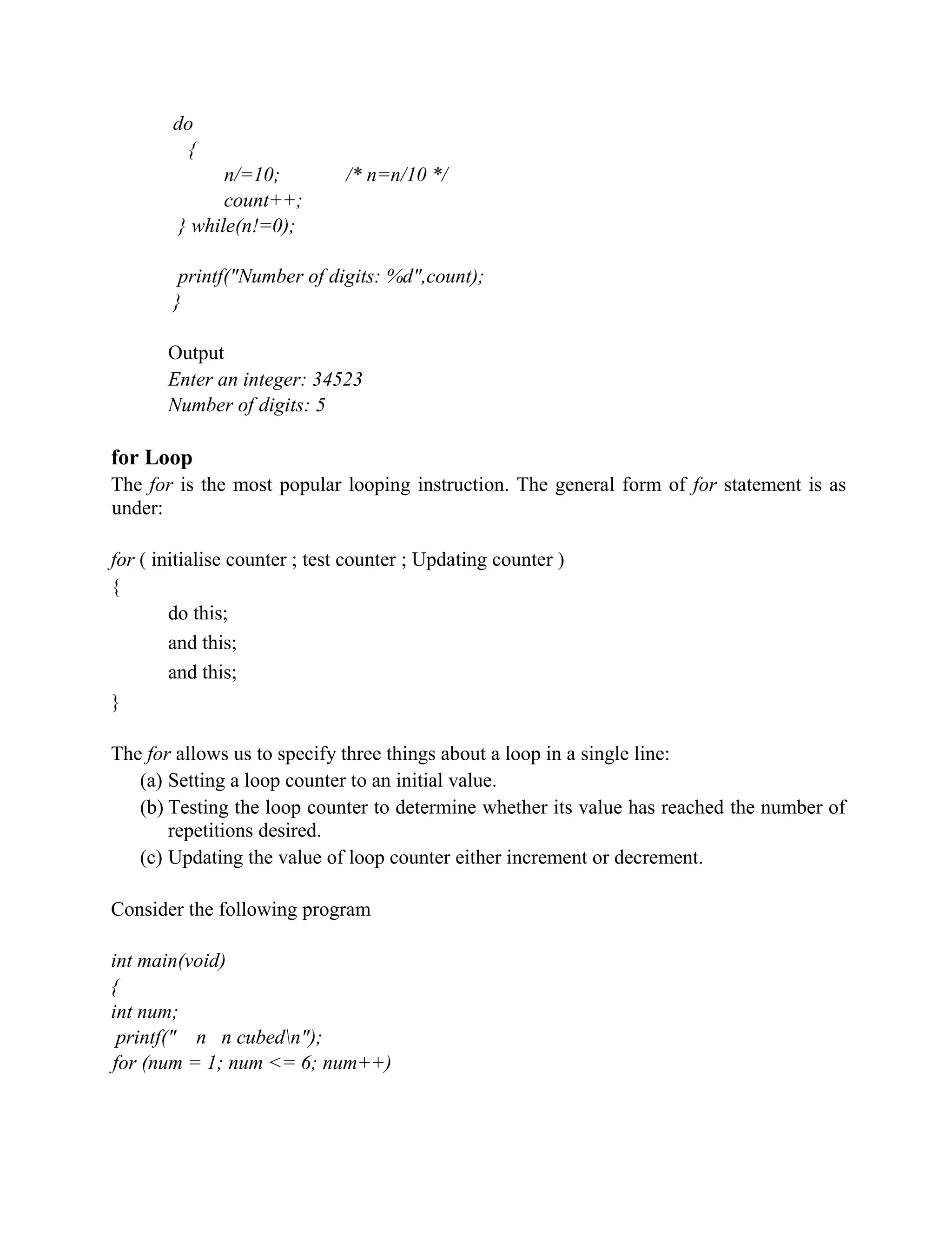 do
{
n/=10; /* n=n/10 */
count++;
} while(n!=0);
printf("Number of digits: %d",count);
}
Output
Enter an integer: 34523
Number of digits: 5
for Loop
The for is the most popular looping instruction. The general form of for statement is as
under:
for ( initialise counter ; test counter ; Updating counter )
{
do this;
and this;
and this;
}
The for allows us to specify three things about a loop in a single line:
(a) Setting a loop counter to an initial value.
(b) Testing the loop counter to determine whether its value has reached the number of
repetitions desired.
(c) Updating the value of loop counter either increment or decrement.
Consider the following program
int main(void)
{
int num;
printf(" n n cubedn");
for (num = 1; num <= 6; num++)
 