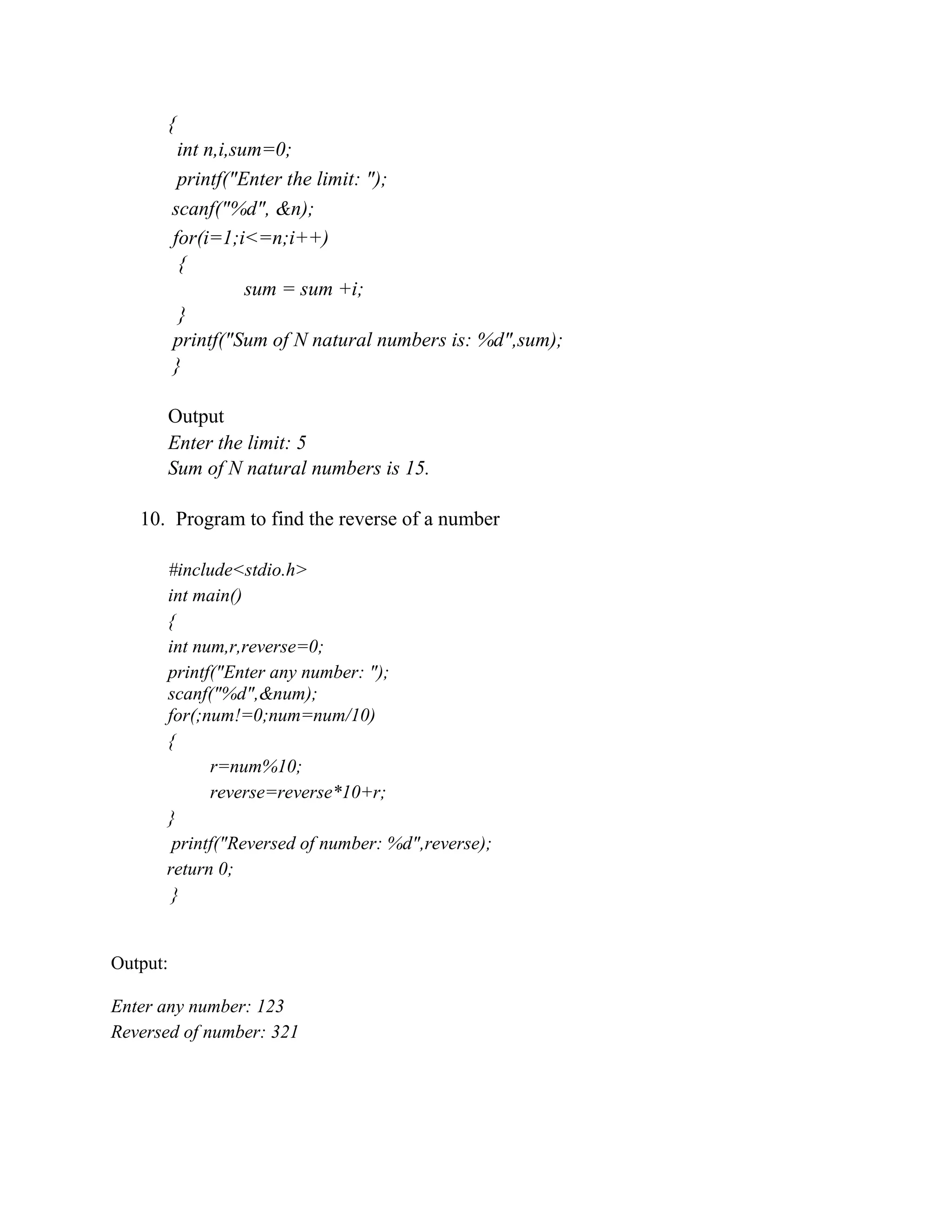 {
int n,i,sum=0;
printf("Enter the limit: ");
scanf("%d", &n);
for(i=1;i<=n;i++)
{
sum = sum +i;
}
printf("Sum of N natural numbers is: %d",sum);
}
Output
Enter the limit: 5
Sum of N natural numbers is 15.
10. Program to find the reverse of a number
#include<stdio.h>
int main()
{
int num,r,reverse=0;
printf("Enter any number: ");
scanf("%d",&num);
for(;num!=0;num=num/10)
{
r=num%10;
reverse=reverse*10+r;
}
printf("Reversed of number: %d",reverse);
return 0;
}
Output:
Enter any number: 123
Reversed of number: 321
 