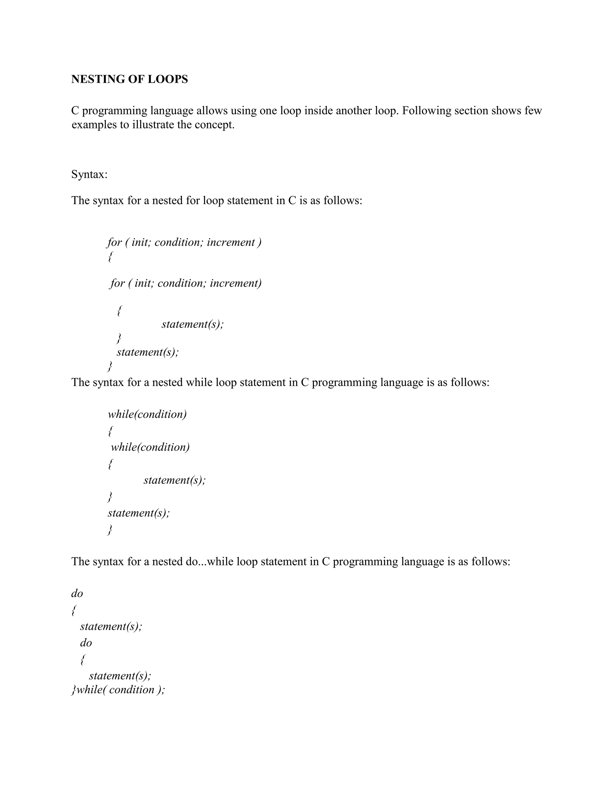 NESTING OF LOOPS
C programming language allows using one loop inside another loop. Following section shows few
examples to illustrate the concept.
Syntax:
The syntax for a nested for loop statement in C is as follows:
for ( init; condition; increment )
{
for ( init; condition; increment)
{
statement(s);
}
statement(s);
}
The syntax for a nested while loop statement in C programming language is as follows:
while(condition)
{
while(condition)
{
statement(s);
}
statement(s);
}
The syntax for a nested do...while loop statement in C programming language is as follows:
do
{
statement(s);
do
{
statement(s);
}while( condition );
 