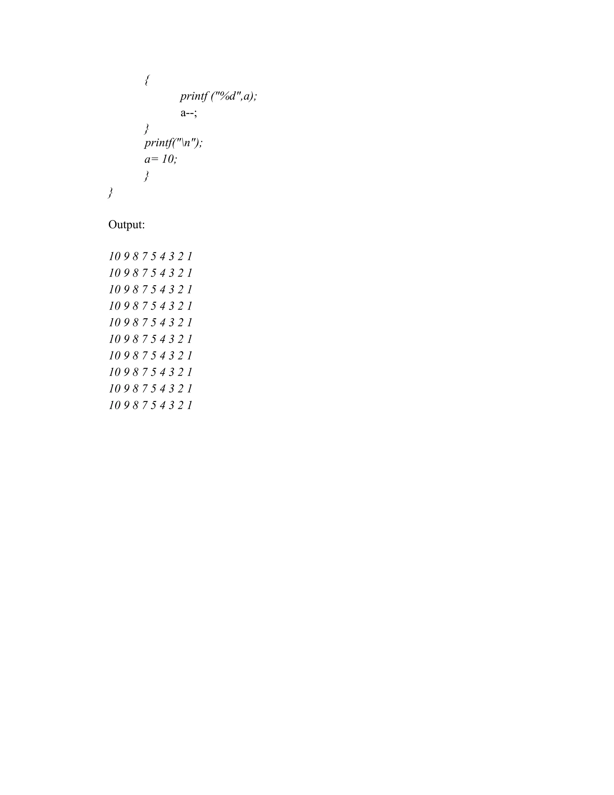 {
printf ("%d",a);
a--;
}
printf("n");
a= 10;
}
}
Output:
10 9 8 7 5 4 3 2 1
10 9 8 7 5 4 3 2 1
10 9 8 7 5 4 3 2 1
10 9 8 7 5 4 3 2 1
10 9 8 7 5 4 3 2 1
10 9 8 7 5 4 3 2 1
10 9 8 7 5 4 3 2 1
10 9 8 7 5 4 3 2 1
10 9 8 7 5 4 3 2 1
10 9 8 7 5 4 3 2 1
 