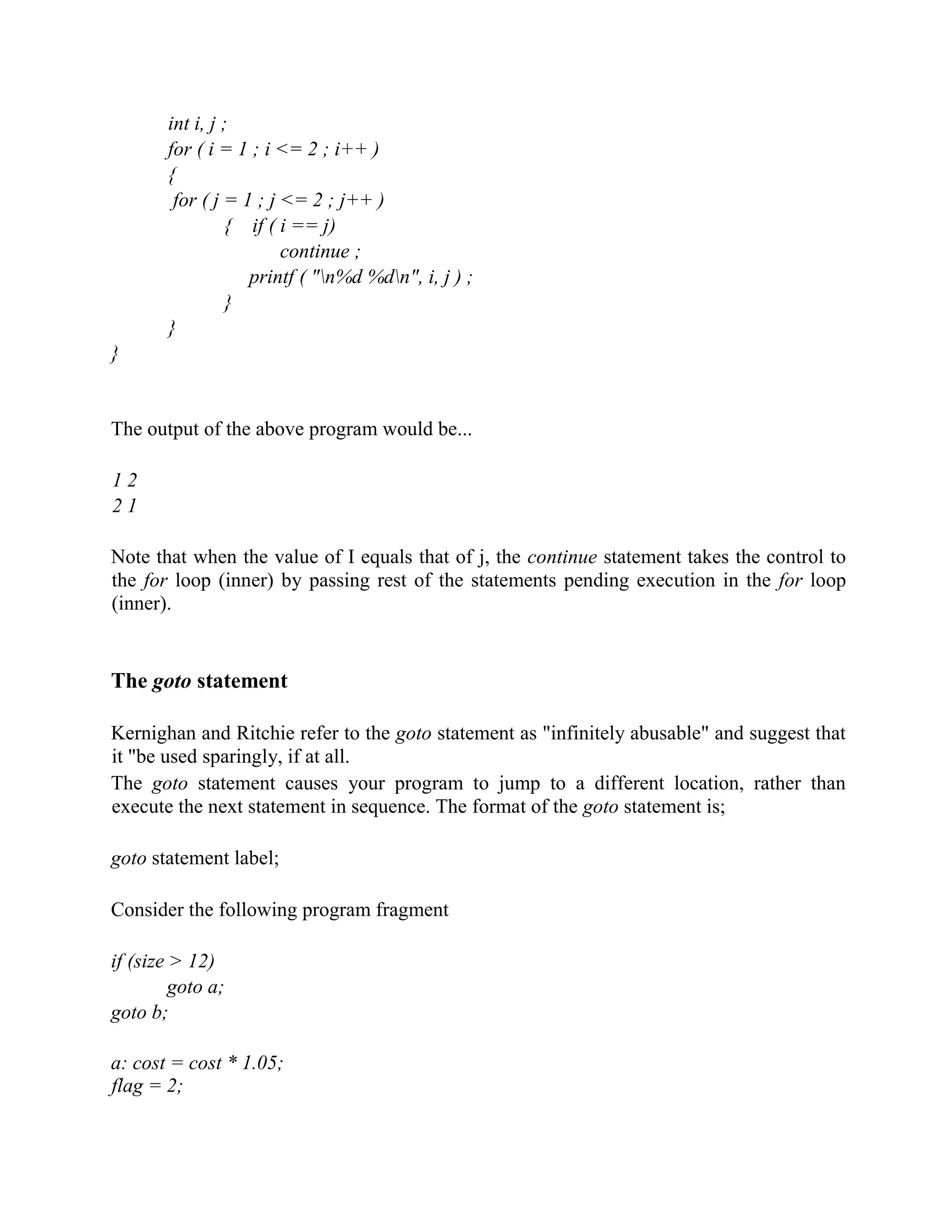 int i, j ;
for ( i = 1 ; i <= 2 ; i++ )
{
for ( j = 1 ; j <= 2 ; j++ )
{ if ( i == j)
continue ;
printf ( "n%d %dn", i, j ) ;
}
}
}
The output of the above program would be...
1 2
2 1
Note that when the value of I equals that of j, the continue statement takes the control to
the for loop (inner) by passing rest of the statements pending execution in the for loop
(inner).
The goto statement
Kernighan and Ritchie refer to the goto statement as "infinitely abusable" and suggest that
it "be used sparingly, if at all.
The goto statement causes your program to jump to a different location, rather than
execute the next statement in sequence. The format of the goto statement is;
goto statement label;
Consider the following program fragment
if (size > 12)
goto a;
goto b;
a: cost = cost * 1.05;
flag = 2;
 