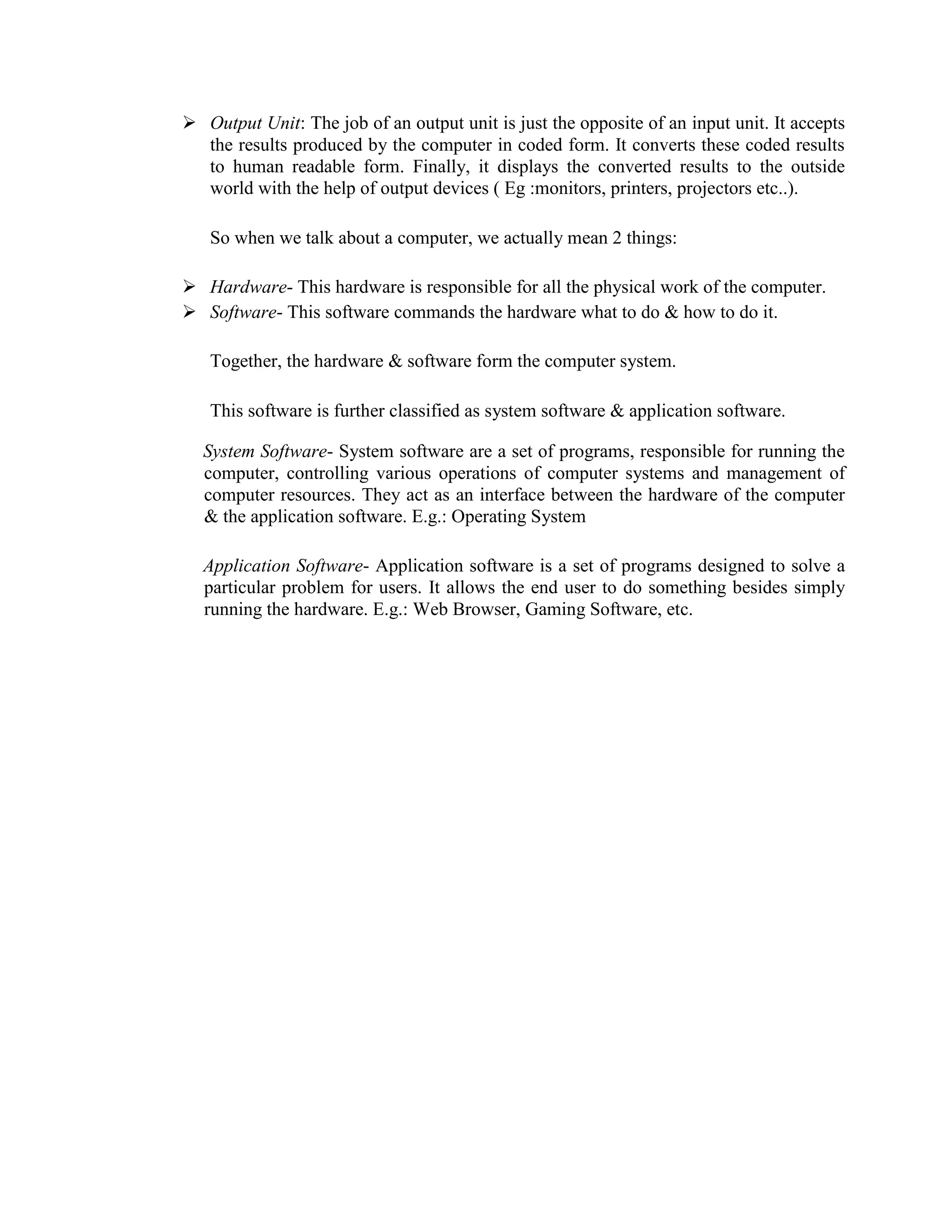  Output Unit: The job of an output unit is just the opposite of an input unit. It accepts
the results produced by the computer in coded form. It converts these coded results
to human readable form. Finally, it displays the converted results to the outside
world with the help of output devices ( Eg :monitors, printers, projectors etc..).
So when we talk about a computer, we actually mean 2 things:
 Hardware- This hardware is responsible for all the physical work of the computer.
 Software- This software commands the hardware what to do & how to do it.
Together, the hardware & software form the computer system.
This software is further classified as system software & application software.
System Software- System software are a set of programs, responsible for running the
computer, controlling various operations of computer systems and management of
computer resources. They act as an interface between the hardware of the computer
& the application software. E.g.: Operating System
Application Software- Application software is a set of programs designed to solve a
particular problem for users. It allows the end user to do something besides simply
running the hardware. E.g.: Web Browser, Gaming Software, etc.
 