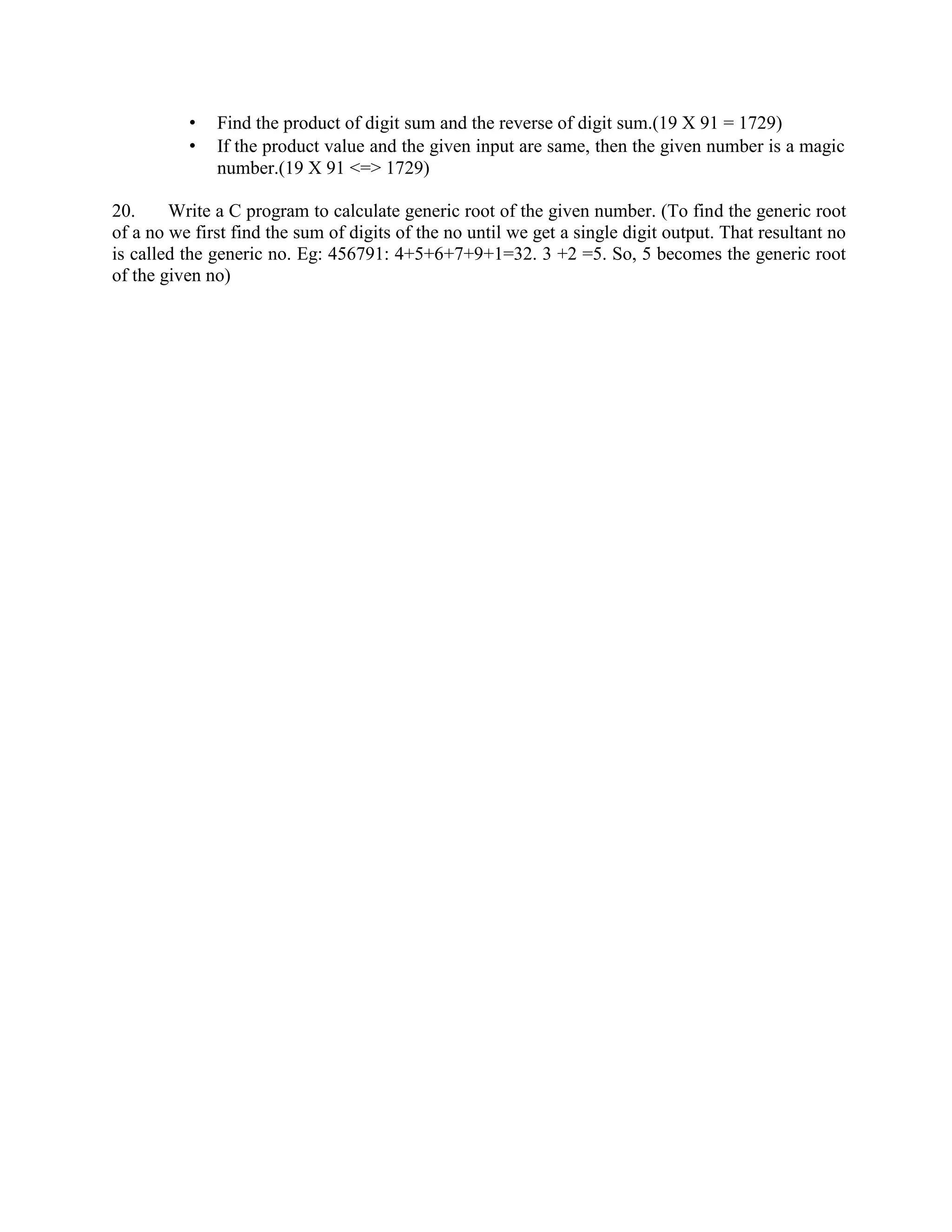 • Find the product of digit sum and the reverse of digit sum.(19 X 91 = 1729)
• If the product value and the given input are same, then the given number is a magic
number.(19 X 91 <=> 1729)
20. Write a C program to calculate generic root of the given number. (To find the generic root
of a no we first find the sum of digits of the no until we get a single digit output. That resultant no
is called the generic no. Eg: 456791: 4+5+6+7+9+1=32. 3 +2 =5. So, 5 becomes the generic root
of the given no)
 
