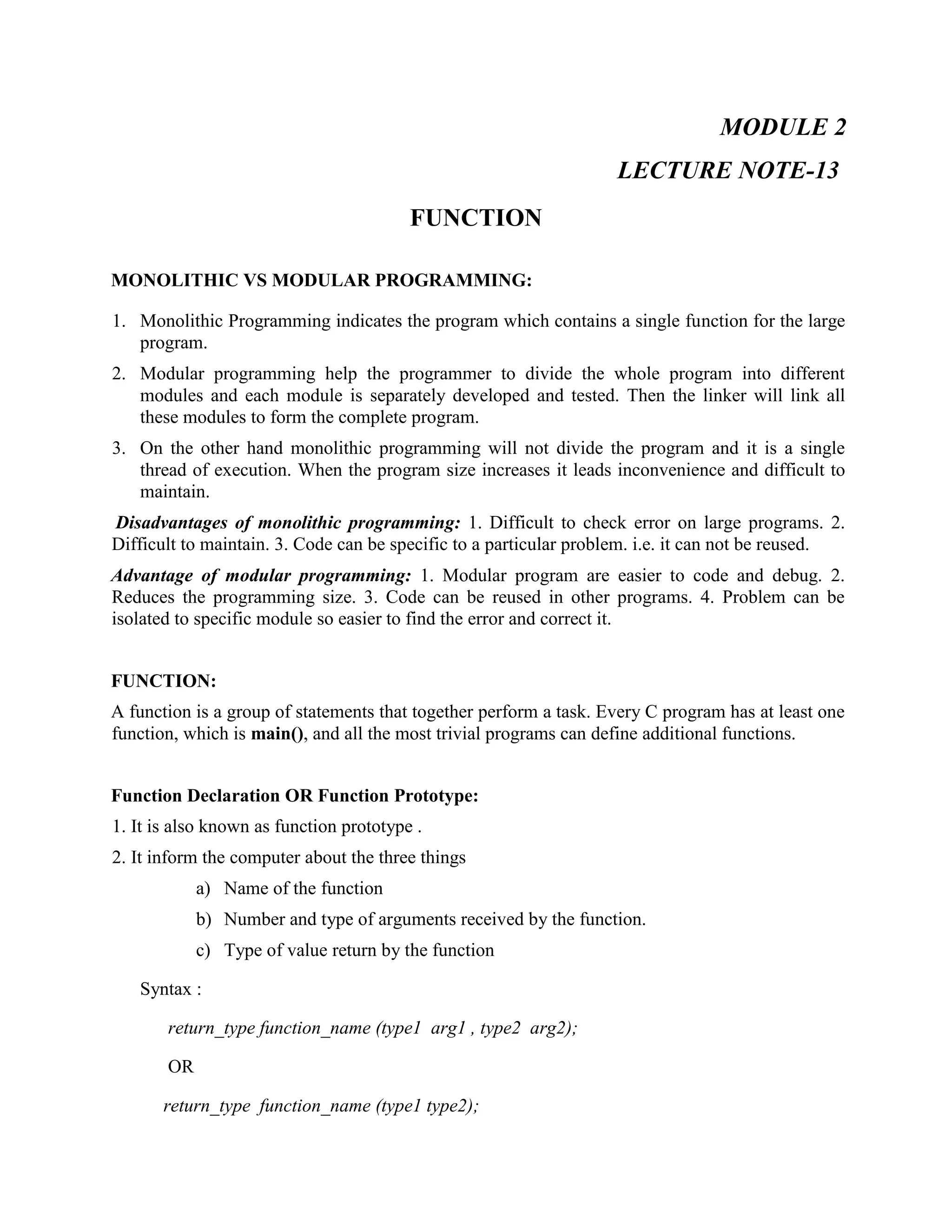 MODULE 2
LECTURE NOTE-13
FUNCTION
MONOLITHIC VS MODULAR PROGRAMMING:
1. Monolithic Programming indicates the program which contains a single function for the large
program.
2. Modular programming help the programmer to divide the whole program into different
modules and each module is separately developed and tested. Then the linker will link all
these modules to form the complete program.
3. On the other hand monolithic programming will not divide the program and it is a single
thread of execution. When the program size increases it leads inconvenience and difficult to
maintain.
Disadvantages of monolithic programming: 1. Difficult to check error on large programs. 2.
Difficult to maintain. 3. Code can be specific to a particular problem. i.e. it can not be reused.
Advantage of modular programming: 1. Modular program are easier to code and debug. 2.
Reduces the programming size. 3. Code can be reused in other programs. 4. Problem can be
isolated to specific module so easier to find the error and correct it.
FUNCTION:
A function is a group of statements that together perform a task. Every C program has at least one
function, which is main(), and all the most trivial programs can define additional functions.
Function Declaration OR Function Prototype:
1. It is also known as function prototype .
2. It inform the computer about the three things
a) Name of the function
b) Number and type of arguments received by the function.
c) Type of value return by the function
Syntax :
return_type function_name (type1 arg1 , type2 arg2);
OR
return_type function_name (type1 type2);
 