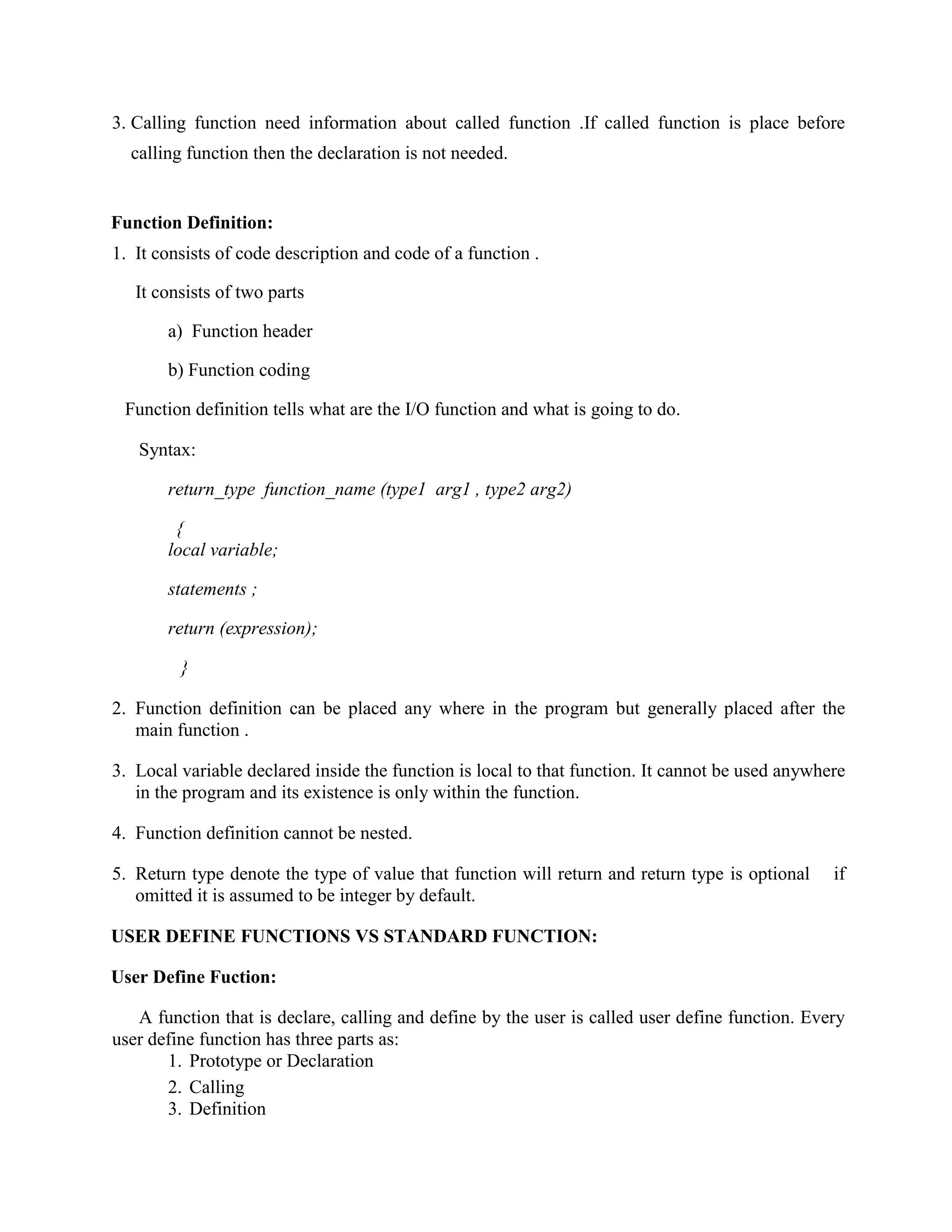 3. Calling function need information about called function .If called function is place before
calling function then the declaration is not needed.
Function Definition:
1. It consists of code description and code of a function .
It consists of two parts
a) Function header
b) Function coding
Function definition tells what are the I/O function and what is going to do.
Syntax:
return_type function_name (type1 arg1 , type2 arg2)
{
local variable;
statements ;
return (expression);
}
2. Function definition can be placed any where in the program but generally placed after the
main function .
3. Local variable declared inside the function is local to that function. It cannot be used anywhere
in the program and its existence is only within the function.
4. Function definition cannot be nested.
5. Return type denote the type of value that function will return and return type is optional if
omitted it is assumed to be integer by default.
USER DEFINE FUNCTIONS VS STANDARD FUNCTION:
User Define Fuction:
A function that is declare, calling and define by the user is called user define function. Every
user define function has three parts as:
1. Prototype or Declaration
2. Calling
3. Definition
 