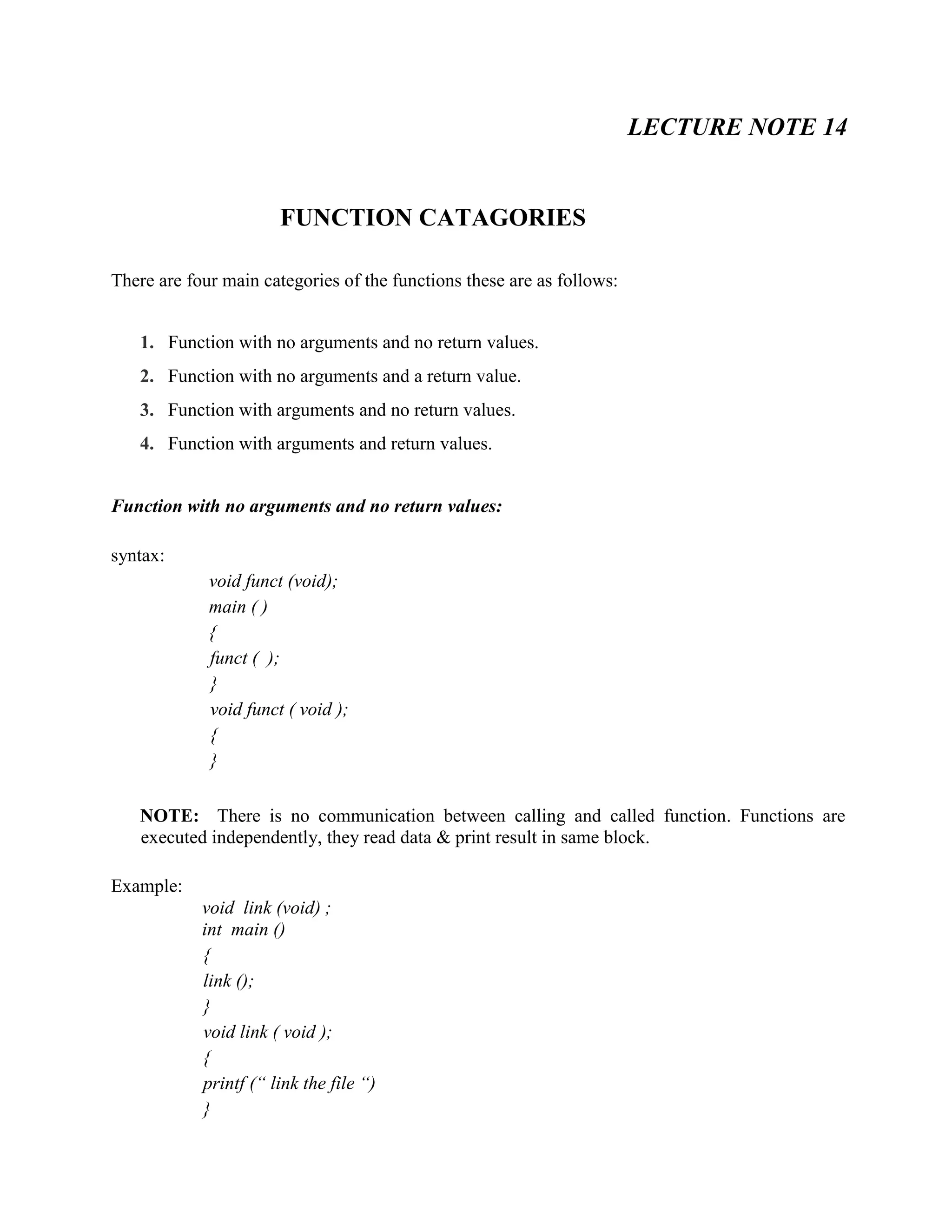 LECTURE NOTE 14
FUNCTION CATAGORIES
There are four main categories of the functions these are as follows:
1. Function with no arguments and no return values.
2. Function with no arguments and a return value.
3. Function with arguments and no return values.
4. Function with arguments and return values.
Function with no arguments and no return values:
syntax:
void funct (void);
main ( )
{
funct ( );
}
void funct ( void );
{
}
NOTE: There is no communication between calling and called function. Functions are
executed independently, they read data & print result in same block.
Example:
void link (void) ;
int main ()
{
link ();
}
void link ( void );
{
printf (“ link the file “)
}
 