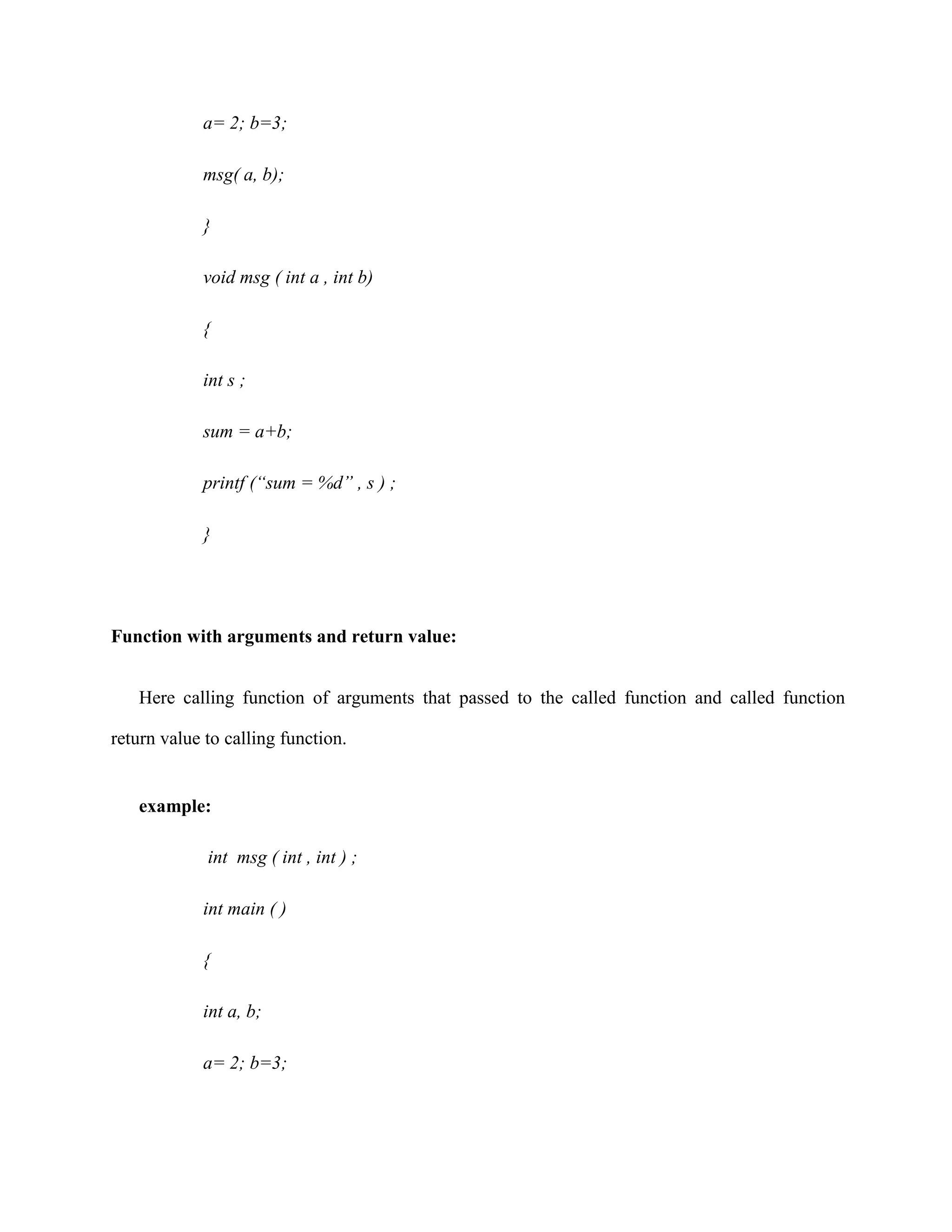 a= 2; b=3;
msg( a, b);
}
void msg ( int a , int b)
{
int s ;
sum = a+b;
printf (“sum = %d” , s ) ;
}
Function with arguments and return value:
Here calling function of arguments that passed to the called function and called function
return value to calling function.
example:
int msg ( int , int ) ;
int main ( )
{
int a, b;
a= 2; b=3;
 