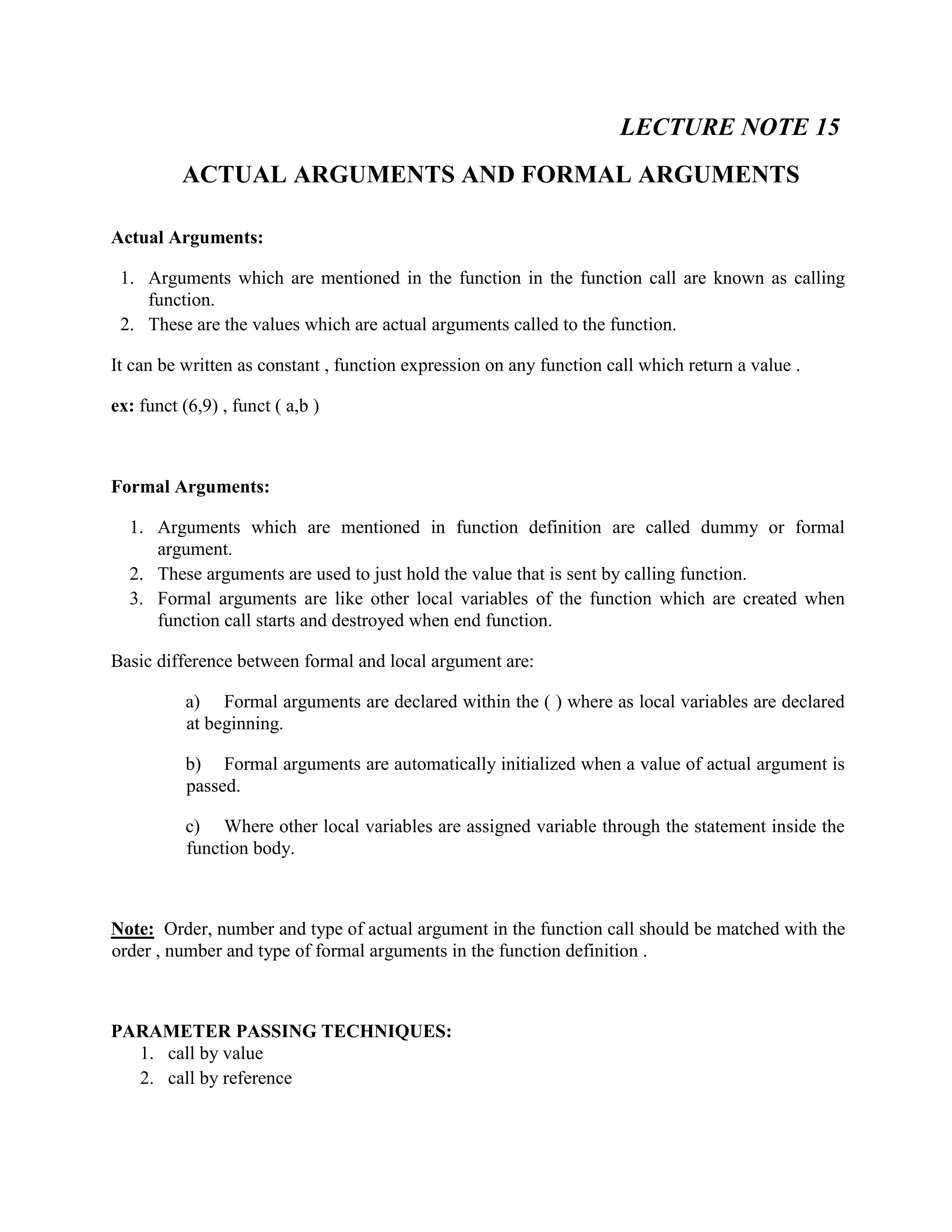 LECTURE NOTE 15
ACTUAL ARGUMENTS AND FORMAL ARGUMENTS
Actual Arguments:
1. Arguments which are mentioned in the function in the function call are known as calling
function.
2. These are the values which are actual arguments called to the function.
It can be written as constant , function expression on any function call which return a value .
ex: funct (6,9) , funct ( a,b )
Formal Arguments:
1. Arguments which are mentioned in function definition are called dummy or formal
argument.
2. These arguments are used to just hold the value that is sent by calling function.
3. Formal arguments are like other local variables of the function which are created when
function call starts and destroyed when end function.
Basic difference between formal and local argument are:
a) Formal arguments are declared within the ( ) where as local variables are declared
at beginning.
b) Formal arguments are automatically initialized when a value of actual argument is
passed.
c) Where other local variables are assigned variable through the statement inside the
function body.
Note: Order, number and type of actual argument in the function call should be matched with the
order , number and type of formal arguments in the function definition .
PARAMETER PASSING TECHNIQUES:
1. call by value
2. call by reference
 
