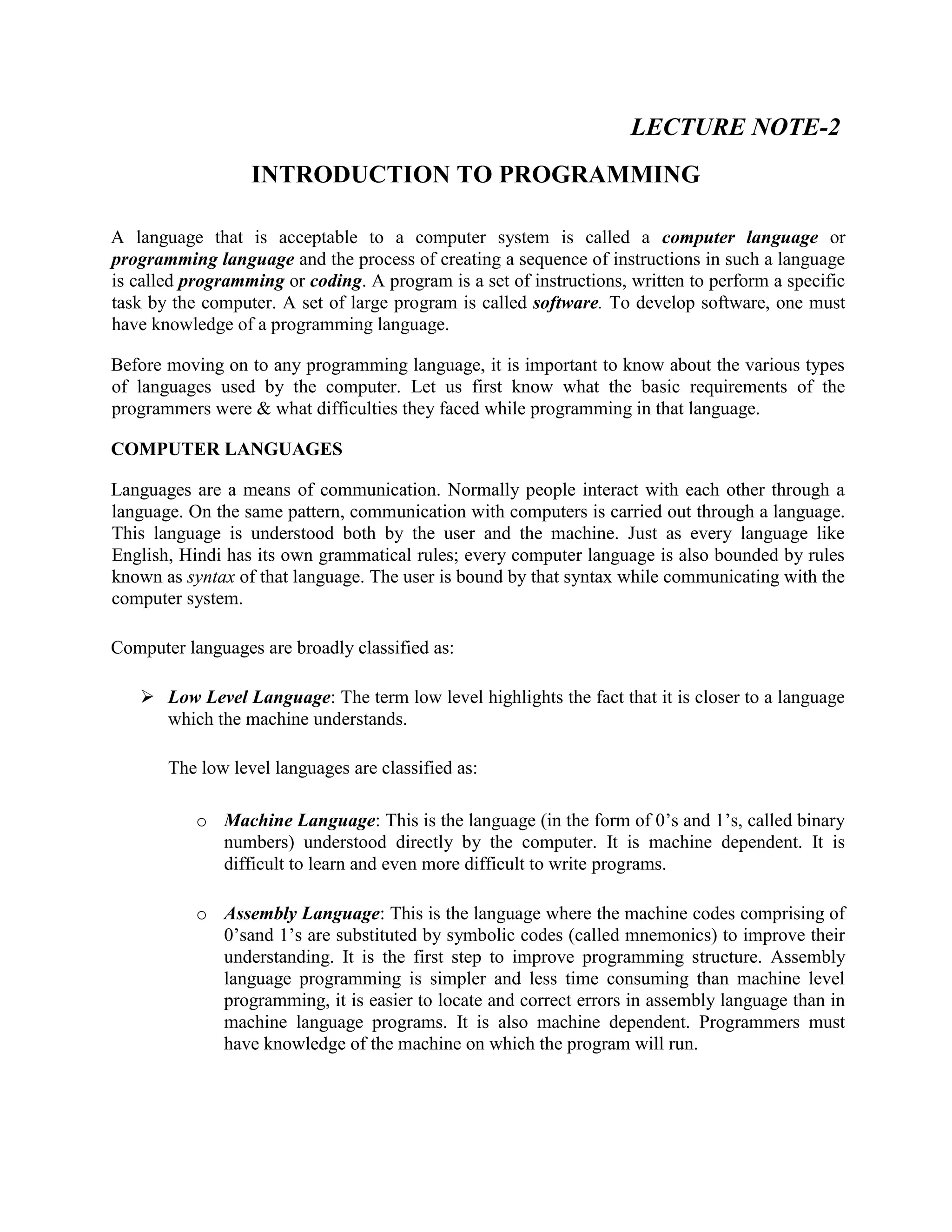 LECTURE NOTE-2
INTRODUCTION TO PROGRAMMING
A language that is acceptable to a computer system is called a computer language or
programming language and the process of creating a sequence of instructions in such a language
is called programming or coding. A program is a set of instructions, written to perform a specific
task by the computer. A set of large program is called software. To develop software, one must
have knowledge of a programming language.
Before moving on to any programming language, it is important to know about the various types
of languages used by the computer. Let us first know what the basic requirements of the
programmers were & what difficulties they faced while programming in that language.
COMPUTER LANGUAGES
Languages are a means of communication. Normally people interact with each other through a
language. On the same pattern, communication with computers is carried out through a language.
This language is understood both by the user and the machine. Just as every language like
English, Hindi has its own grammatical rules; every computer language is also bounded by rules
known as syntax of that language. The user is bound by that syntax while communicating with the
computer system.
Computer languages are broadly classified as:
 Low Level Language: The term low level highlights the fact that it is closer to a language
which the machine understands.
The low level languages are classified as:
o Machine Language: This is the language (in the form of 0’s and 1’s, called binary
numbers) understood directly by the computer. It is machine dependent. It is
difficult to learn and even more difficult to write programs.
o Assembly Language: This is the language where the machine codes comprising of
0’sand 1’s are substituted by symbolic codes (called mnemonics) to improve their
understanding. It is the first step to improve programming structure. Assembly
language programming is simpler and less time consuming than machine level
programming, it is easier to locate and correct errors in assembly language than in
machine language programs. It is also machine dependent. Programmers must
have knowledge of the machine on which the program will run.
 