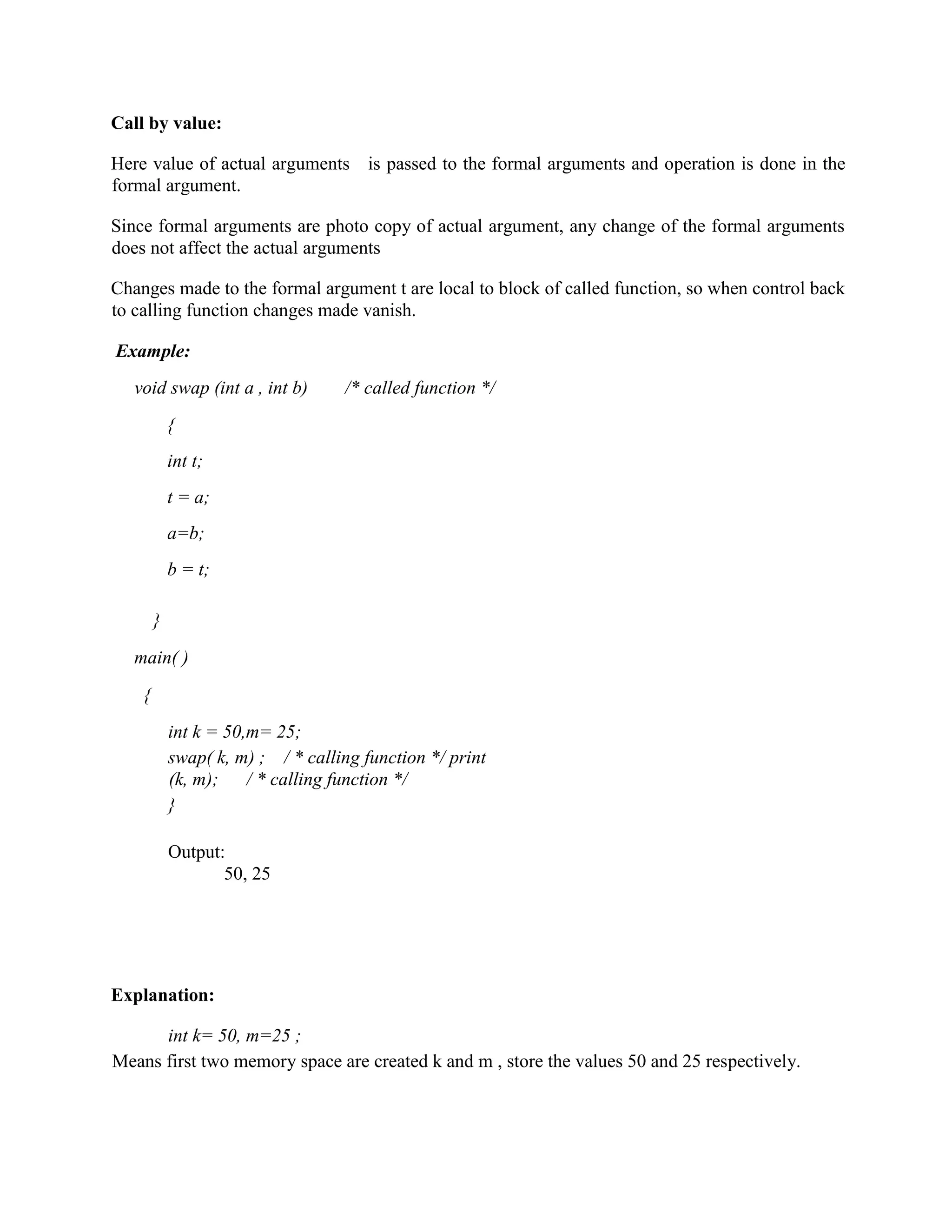 Call by value:
Here value of actual arguments is passed to the formal arguments and operation is done in the
formal argument.
Since formal arguments are photo copy of actual argument, any change of the formal arguments
does not affect the actual arguments
Changes made to the formal argument t are local to block of called function, so when control back
to calling function changes made vanish.
Example:
void swap (int a , int b) /* called function */
{
int t;
t = a;
a=b;
b = t;
}
main( )
{
int k = 50,m= 25;
swap( k, m) ; / * calling function */ print
(k, m); / * calling function */
}
Output:
50, 25
Explanation:
int k= 50, m=25 ;
Means first two memory space are created k and m , store the values 50 and 25 respectively.
 
