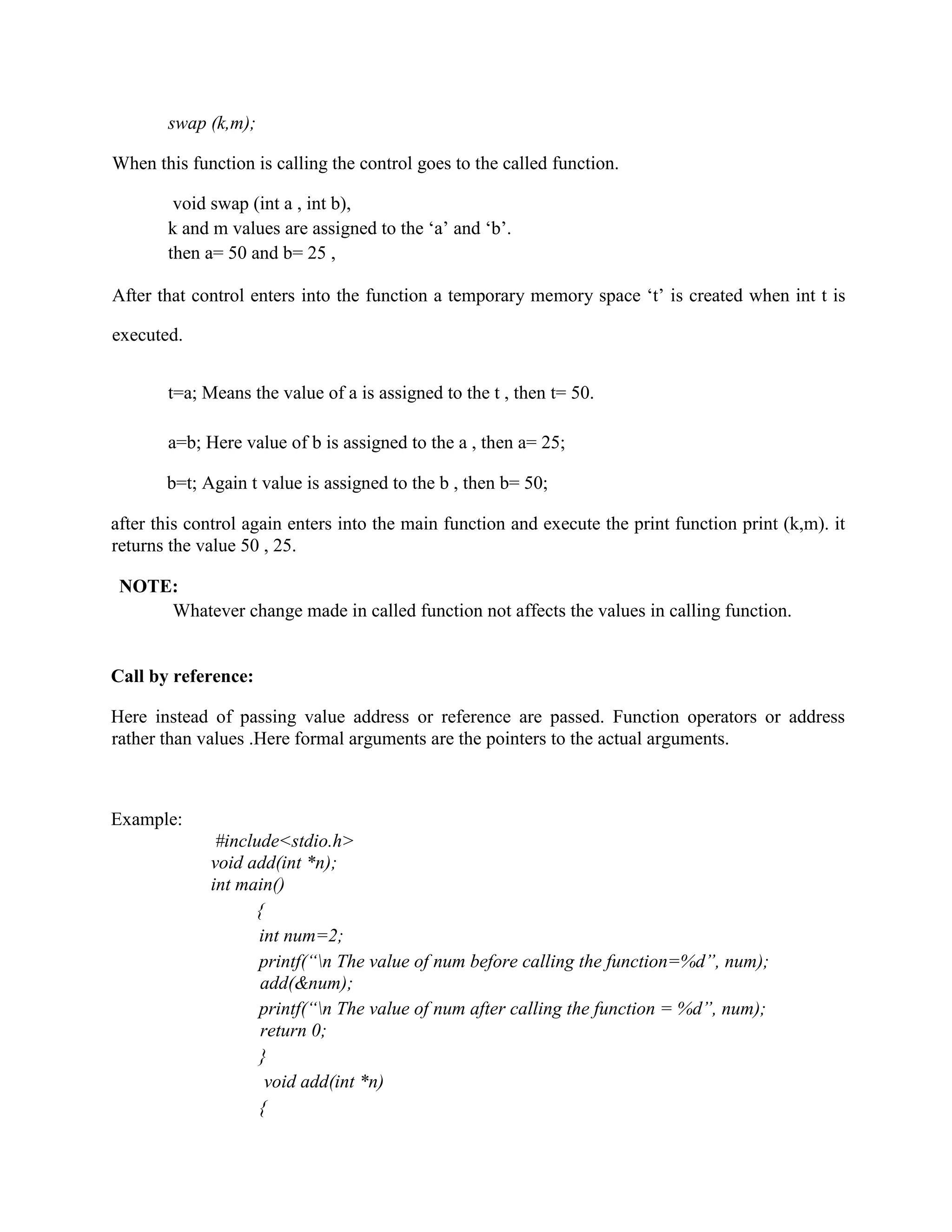 swap (k,m);
When this function is calling the control goes to the called function.
void swap (int a , int b),
k and m values are assigned to the ‘a’ and ‘b’.
then a= 50 and b= 25 ,
After that control enters into the function a temporary memory space ‘t’ is created when int t is
executed.
t=a; Means the value of a is assigned to the t , then t= 50.
a=b; Here value of b is assigned to the a , then a= 25;
b=t; Again t value is assigned to the b , then b= 50;
after this control again enters into the main function and execute the print function print (k,m). it
returns the value 50 , 25.
NOTE:
Whatever change made in called function not affects the values in calling function.
Call by reference:
Here instead of passing value address or reference are passed. Function operators or address
rather than values .Here formal arguments are the pointers to the actual arguments.
Example:
#include<stdio.h>
void add(int *n);
int main()
{
int num=2;
printf(“n The value of num before calling the function=%d”, num);
add(&num);
printf(“n The value of num after calling the function = %d”, num);
return 0;
}
void add(int *n)
{
 