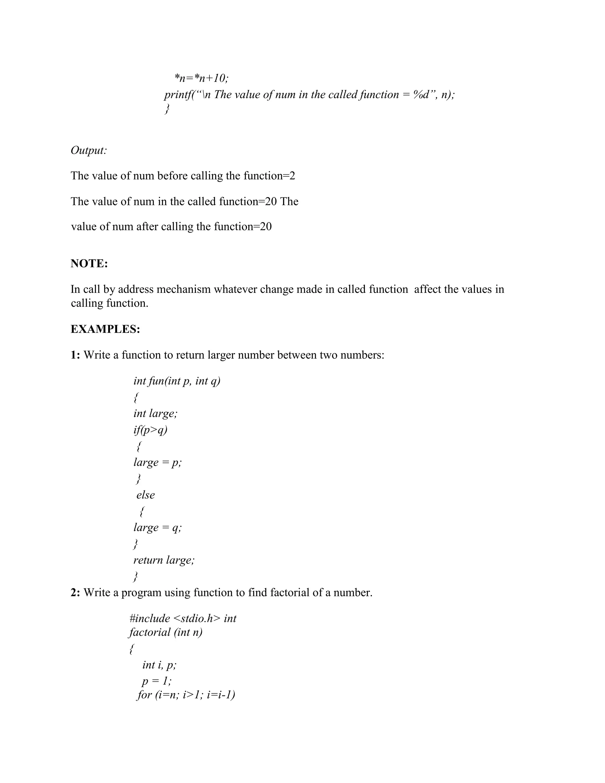 *n=*n+10;
printf(“n The value of num in the called function = %d”, n);
}
Output:
The value of num before calling the function=2
The value of num in the called function=20 The
value of num after calling the function=20
NOTE:
In call by address mechanism whatever change made in called function affect the values in
calling function.
EXAMPLES:
1: Write a function to return larger number between two numbers:
int fun(int p, int q)
{
int large;
if(p>q)
{
large = p;
}
else
{
large = q;
}
return large;
}
2: Write a program using function to find factorial of a number.
#include <stdio.h> int
factorial (int n)
{
int i, p;
p = 1;
for (i=n; i>1; i=i-1)
 