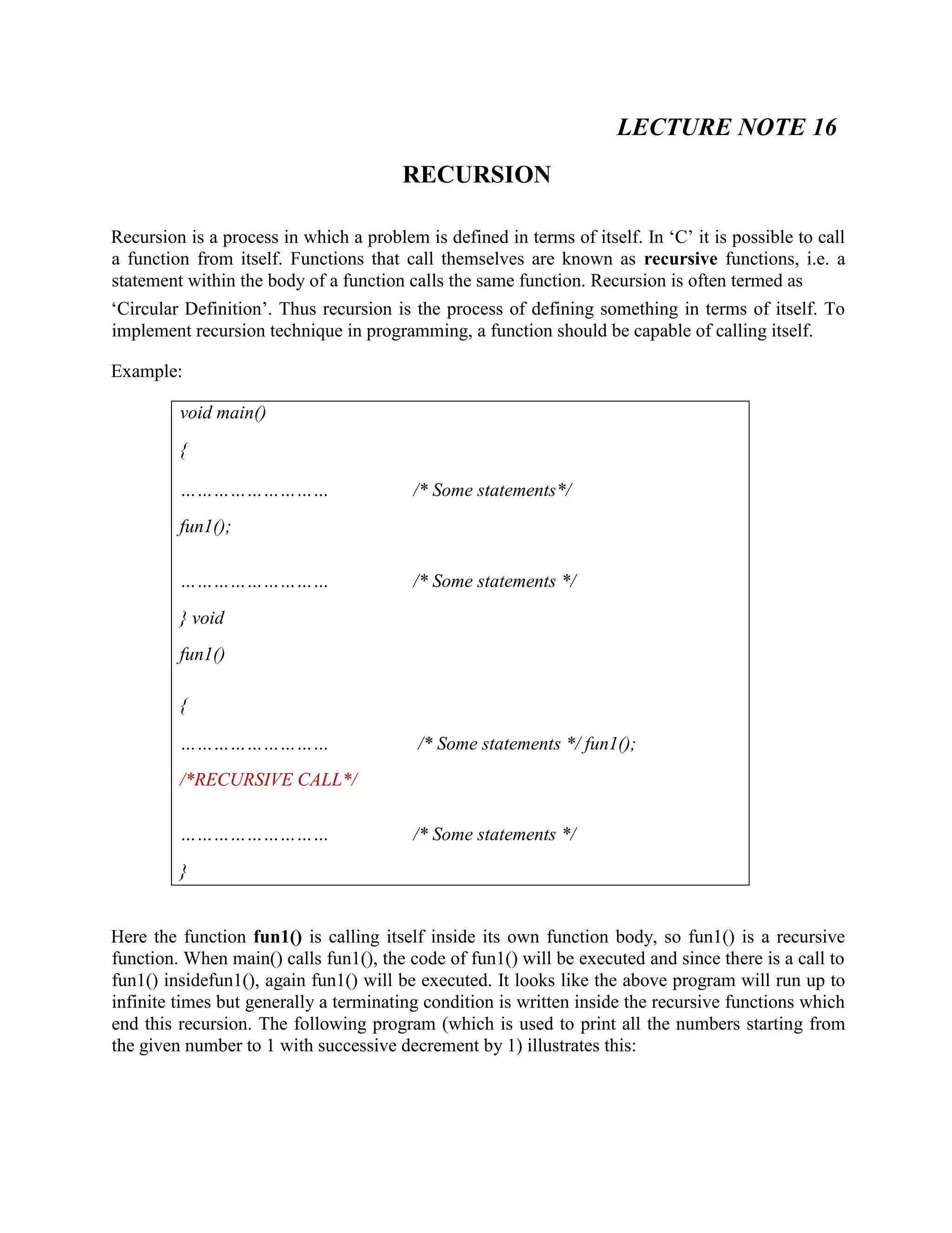 LECTURE NOTE 16
RECURSION
Recursion is a process in which a problem is defined in terms of itself. In ‘C’ it is possible to call
a function from itself. Functions that call themselves are known as recursive functions, i.e. a
statement within the body of a function calls the same function. Recursion is often termed as
‘Circular Definition’. Thus recursion is the process of defining something in terms of itself. To
implement recursion technique in programming, a function should be capable of calling itself.
Example:
void main()
{
……………………… /* Some statements*/
fun1();
……………………… /* Some statements */
} void
fun1()
{
……………………… /* Some statements */ fun1();
/*RECURSIVE CALL*/
……………………… /* Some statements */
}
Here the function fun1() is calling itself inside its own function body, so fun1() is a recursive
function. When main() calls fun1(), the code of fun1() will be executed and since there is a call to
fun1() insidefun1(), again fun1() will be executed. It looks like the above program will run up to
infinite times but generally a terminating condition is written inside the recursive functions which
end this recursion. The following program (which is used to print all the numbers starting from
the given number to 1 with successive decrement by 1) illustrates this:
 