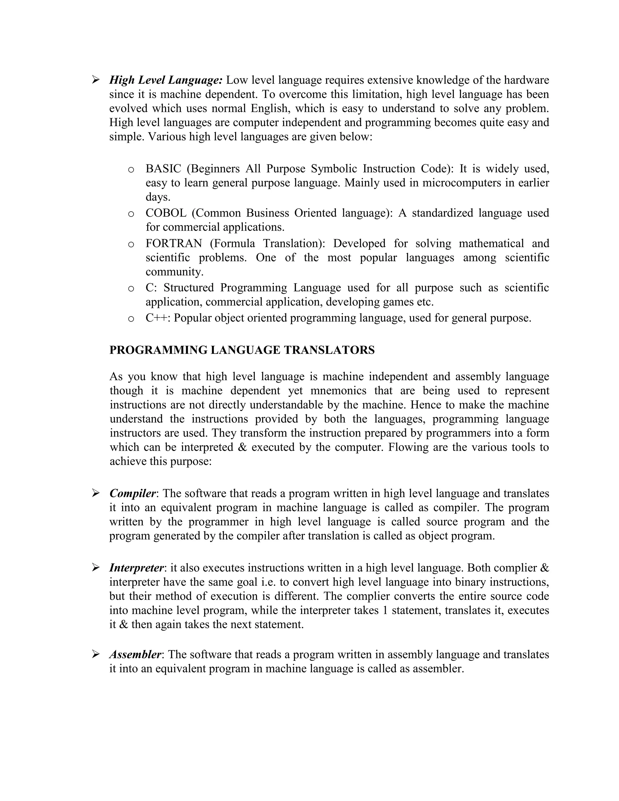  High Level Language: Low level language requires extensive knowledge of the hardware
since it is machine dependent. To overcome this limitation, high level language has been
evolved which uses normal English, which is easy to understand to solve any problem.
High level languages are computer independent and programming becomes quite easy and
simple. Various high level languages are given below:
o BASIC (Beginners All Purpose Symbolic Instruction Code): It is widely used,
easy to learn general purpose language. Mainly used in microcomputers in earlier
days.
o COBOL (Common Business Oriented language): A standardized language used
for commercial applications.
o FORTRAN (Formula Translation): Developed for solving mathematical and
scientific problems. One of the most popular languages among scientific
community.
o C: Structured Programming Language used for all purpose such as scientific
application, commercial application, developing games etc.
o C++: Popular object oriented programming language, used for general purpose.
PROGRAMMING LANGUAGE TRANSLATORS
As you know that high level language is machine independent and assembly language
though it is machine dependent yet mnemonics that are being used to represent
instructions are not directly understandable by the machine. Hence to make the machine
understand the instructions provided by both the languages, programming language
instructors are used. They transform the instruction prepared by programmers into a form
which can be interpreted & executed by the computer. Flowing are the various tools to
achieve this purpose:
 Compiler: The software that reads a program written in high level language and translates
it into an equivalent program in machine language is called as compiler. The program
written by the programmer in high level language is called source program and the
program generated by the compiler after translation is called as object program.
 Interpreter: it also executes instructions written in a high level language. Both complier &
interpreter have the same goal i.e. to convert high level language into binary instructions,
but their method of execution is different. The complier converts the entire source code
into machine level program, while the interpreter takes 1 statement, translates it, executes
it & then again takes the next statement.
 Assembler: The software that reads a program written in assembly language and translates
it into an equivalent program in machine language is called as assembler.
 