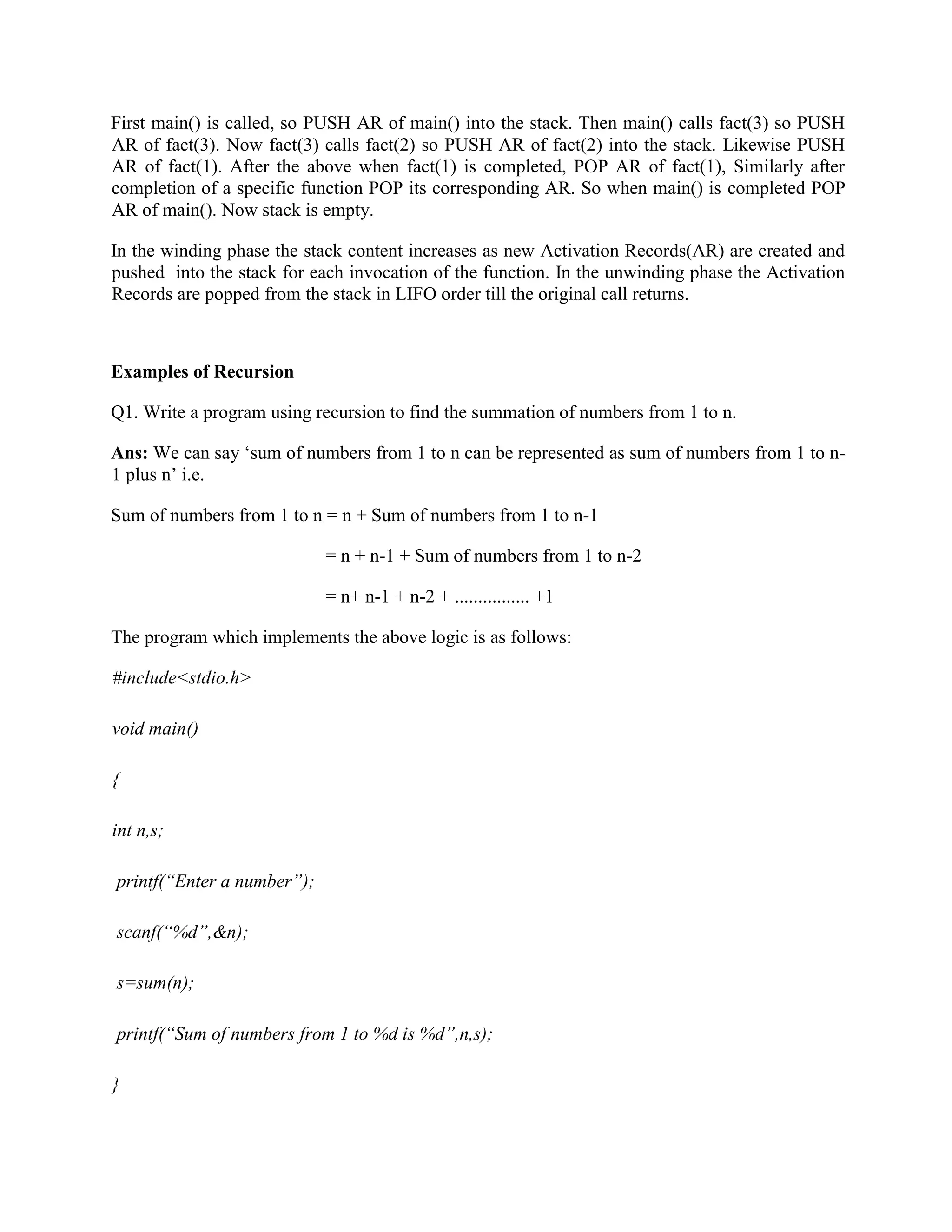 First main() is called, so PUSH AR of main() into the stack. Then main() calls fact(3) so PUSH
AR of fact(3). Now fact(3) calls fact(2) so PUSH AR of fact(2) into the stack. Likewise PUSH
AR of fact(1). After the above when fact(1) is completed, POP AR of fact(1), Similarly after
completion of a specific function POP its corresponding AR. So when main() is completed POP
AR of main(). Now stack is empty.
In the winding phase the stack content increases as new Activation Records(AR) are created and
pushed into the stack for each invocation of the function. In the unwinding phase the Activation
Records are popped from the stack in LIFO order till the original call returns.
Examples of Recursion
Q1. Write a program using recursion to find the summation of numbers from 1 to n.
Ans: We can say ‘sum of numbers from 1 to n can be represented as sum of numbers from 1 to n-
1 plus n’ i.e.
Sum of numbers from 1 to n = n + Sum of numbers from 1 to n-1
= n + n-1 + Sum of numbers from 1 to n-2
= n+ n-1 + n-2 + ................ +1
The program which implements the above logic is as follows:
#include<stdio.h>
void main()
{
int n,s;
printf(“Enter a number”);
scanf(“%d”,&n);
s=sum(n);
printf(“Sum of numbers from 1 to %d is %d”,n,s);
}
 