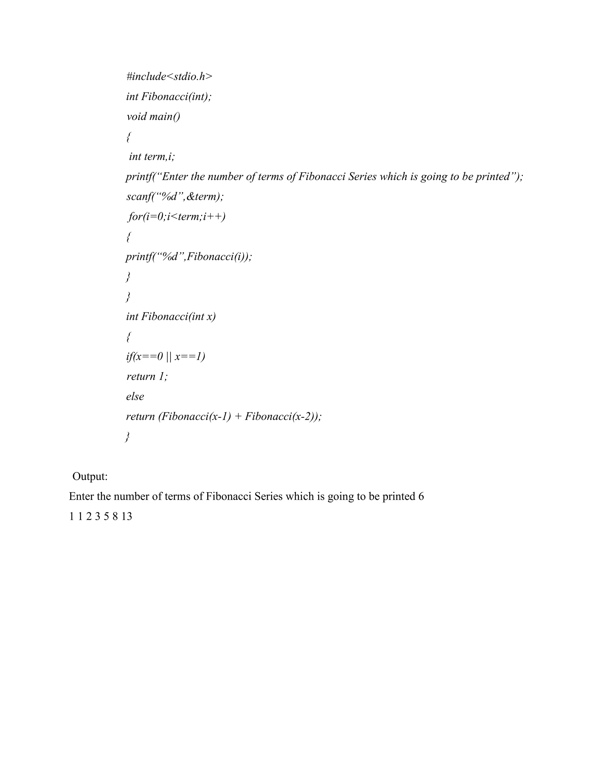 #include<stdio.h>
int Fibonacci(int);
void main()
{
int term,i;
printf(“Enter the number of terms of Fibonacci Series which is going to be printed”);
scanf(“%d”,&term);
for(i=0;i<term;i++)
{
printf(“%d”,Fibonacci(i));
}
}
int Fibonacci(int x)
{
if(x==0 || x==1)
return 1;
else
return (Fibonacci(x-1) + Fibonacci(x-2));
}
Output:
Enter the number of terms of Fibonacci Series which is going to be printed 6
1 1 2 3 5 8 13
 