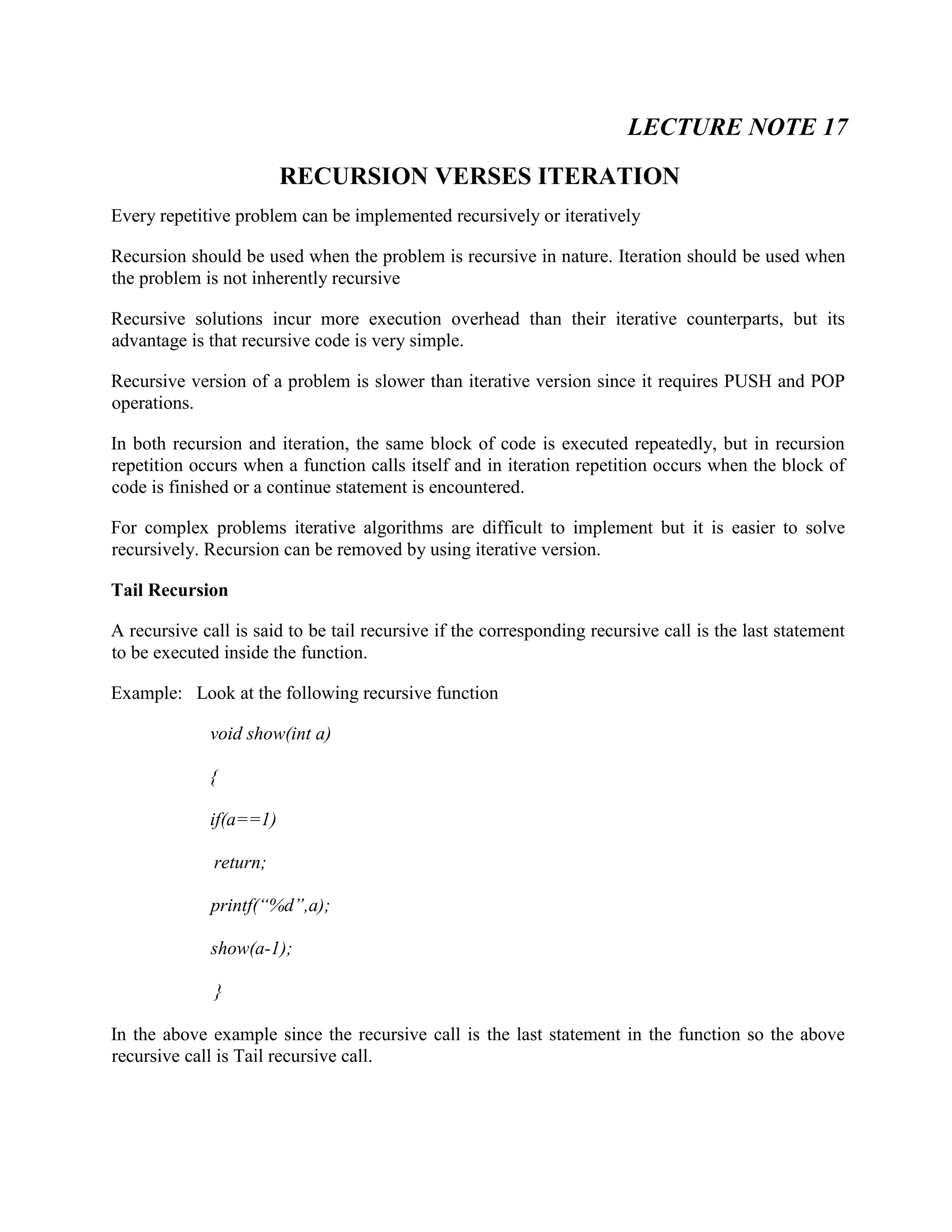 LECTURE NOTE 17
RECURSION VERSES ITERATION
Every repetitive problem can be implemented recursively or iteratively
Recursion should be used when the problem is recursive in nature. Iteration should be used when
the problem is not inherently recursive
Recursive solutions incur more execution overhead than their iterative counterparts, but its
advantage is that recursive code is very simple.
Recursive version of a problem is slower than iterative version since it requires PUSH and POP
operations.
In both recursion and iteration, the same block of code is executed repeatedly, but in recursion
repetition occurs when a function calls itself and in iteration repetition occurs when the block of
code is finished or a continue statement is encountered.
For complex problems iterative algorithms are difficult to implement but it is easier to solve
recursively. Recursion can be removed by using iterative version.
Tail Recursion
A recursive call is said to be tail recursive if the corresponding recursive call is the last statement
to be executed inside the function.
Example: Look at the following recursive function
void show(int a)
{
if(a==1)
return;
printf(“%d”,a);
show(a-1);
}
In the above example since the recursive call is the last statement in the function so the above
recursive call is Tail recursive call.
 