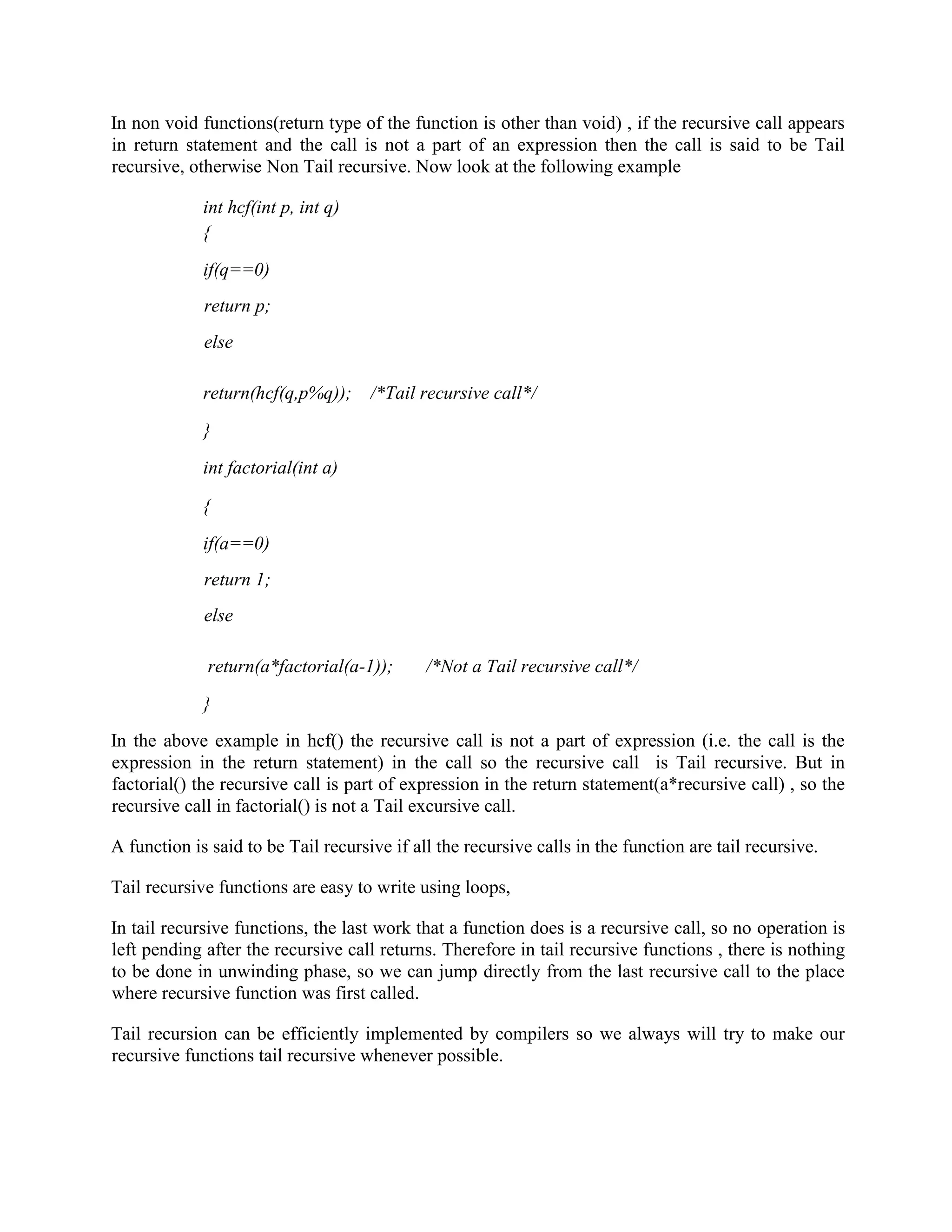 In non void functions(return type of the function is other than void) , if the recursive call appears
in return statement and the call is not a part of an expression then the call is said to be Tail
recursive, otherwise Non Tail recursive. Now look at the following example
int hcf(int p, int q)
{
if(q==0)
return p;
else
return(hcf(q,p%q)); /*Tail recursive call*/
}
int factorial(int a)
{
if(a==0)
return 1;
else
return(a*factorial(a-1)); /*Not a Tail recursive call*/
}
In the above example in hcf() the recursive call is not a part of expression (i.e. the call is the
expression in the return statement) in the call so the recursive call is Tail recursive. But in
factorial() the recursive call is part of expression in the return statement(a*recursive call) , so the
recursive call in factorial() is not a Tail excursive call.
A function is said to be Tail recursive if all the recursive calls in the function are tail recursive.
Tail recursive functions are easy to write using loops,
In tail recursive functions, the last work that a function does is a recursive call, so no operation is
left pending after the recursive call returns. Therefore in tail recursive functions , there is nothing
to be done in unwinding phase, so we can jump directly from the last recursive call to the place
where recursive function was first called.
Tail recursion can be efficiently implemented by compilers so we always will try to make our
recursive functions tail recursive whenever possible.
 