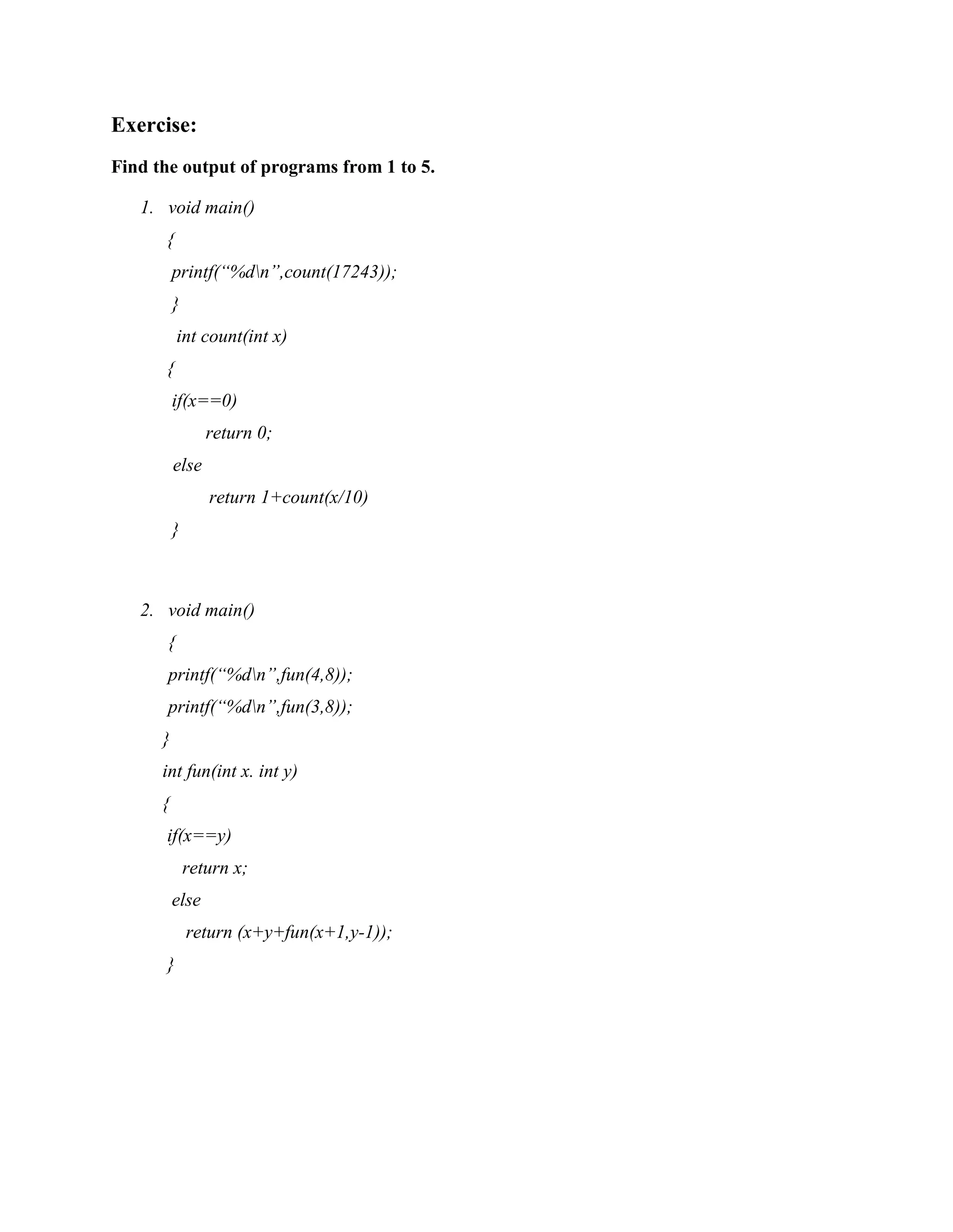 Exercise:
Find the output of programs from 1 to 5.
1. void main()
{
printf(“%dn”,count(17243));
}
int count(int x)
{
if(x==0)
return 0;
else
return 1+count(x/10)
}
2. void main()
{
printf(“%dn”,fun(4,8));
printf(“%dn”,fun(3,8));
}
int fun(int x. int y)
{
if(x==y)
return x;
else
return (x+y+fun(x+1,y-1));
}
 