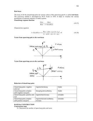 102
Root locus
The locus of all the closed-loop poles for various values of the open-loop gain K is called root locus.
The root-locus method is developed by W.R. Evans in 1954. It helps to visualize the various
possibilities of transient response of stable systems.
Closed-loop response function
( ) ( )
( ) 1 ( ) ( )
C s G s
R s G s H s


(10.37)
Characteristic equation
1 2
1 2
( )( )...( )
1 ( ) ( ) 1 0
( )( )...( )
m
n
K s z s z s z
G s H s
s p s p s p
  
   
  
(10.38)
Vector from open-loop pole to the root-locus
Vector from open-loop zero to the root-locus
Behaviors of closed-loop poles
Closed-loop poles negative
and real
Exponential decay Stable
Closed-loop poles complex
with negative real parts
Decaying and oscillatory Stable
Closed-loop poles positive and
real
Exponential increase Unstable
Closed-loop poles complex
with positive real parts
Exponential and oscillatory
increase
Unstable
BASIS for CONSTRUCTION
Construction steps
10. Determine the number of open-loop poles and zeros
 