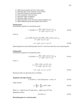 103
11. Mark open-loop poles and zeros on the s-plane
12. Determine parts of the root-locus on the real axis
13. Determine breakaway and break-in points
14. Draw asymptotes to the root-locus
15. Determine angles of departure
16. Determine angles of arrival
17. Determine points on the root-locus crossing imaginary axis
18. Obtain additional points and complete the root-locus
Starting points
Characteristics equation of a closed-loop system
1 2
1 2
( )( )...( )
1 ( ) ( ) 1 0
( )( )...( )
m
n
K s z s z s z
G s H s
s p s p s p
  
   
  
(10.39)
For K=0,
1 2 1 2
1 2
( )( )...( ) ( )( )...( )
0
( )( )...( )
n m
n
s p s p s p K s z s z s z
s p s p s p
      
 
  
1 2
( )( )...( ) 0
n
s p s p s p
     (10.40)
Open-loop poles are also closed-loop poles for K=0. A root-locus starts from every open-loop pole.
Ending points
Characteristics equation of a closed-loop system
1 2
1 2
( )( )...( )
1 ( ) ( ) 1 0
( )( )...( )
m
n
K s z s z s z
G s H s
s p s p s p
  
   
  
(10.41)
For K=∞,
1 2
1 2
( )( )...( )
1
( )( )...( )
m
n
K s z s z s z
s p s p s p
  

  
1 2
( )( )...( ) 0
m
s z s z s z
     (10.42)
Root-locus ends at an open-loop zero or at infinity.
Magnitude and angle criterion
1 ( ) ( ) 1 ( ) ( ) (cos sin ) 0
G s H s G s H s j
 
     (10.43)
Angle criterion:
0
1 1
180 360
n m
i j
i j
k
   
 
  
  (10.44)
Where, i
  angle in case of ith
pole and j
  angle in case of jth
zero
Magnitude criterion:
( ) ( ) 1
G s H s  (10.45)
Determining gain at a root-locus point
 