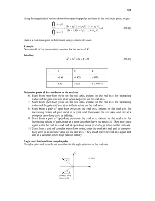 104
Using the magnitude of vectors drawn from open-loop poles and zeros to the root-locus point, we get
1 1 2
1 2
1
( )
| ( ) ||( ) |...| ( ) |
| ( ) || ) |...| ( ) |
( )
n
i
i n
m
m
j
j
s p
s p s p s p
K
s z s z s z
s z



  
 
  



(10.46)
Gain at a root-locus point is determined using synthetic division.
Example:
Determine K of the characteristic equation for the root s=-0.85.
Solution:
3 2
6 8 0
S s s K
    (10.47)
1 6 8 K
-0.85 -4.378 -3.079
1 5.15 3.622 K-3.079=0
Determine parts of the root-locus on the real axis
6. Start from open-loop poles on the real axis, extend on the real axis for increasing
values of the gain and end at an open-loop zero on the real axis.
7. Start from open-loop poles on the real axis, extend on the real axis for increasing
values of the gain and end at an infinite value on the real axis.
8. Start from a pair of open-loop poles on the real axis, extend on the real axis for
increasing values of gain, meet at a point and then leave the real axis and end at a
complex open-loop zero or infinity.
9. Start from a pair of open-loop poles on the real axis, extend on the real axis for
increasing values of gain, meet at a point and then leave the real axis. They may once
again enter the real axis and end at open-loop zeros or at a large value on the real axis.
10. Start from a pair of complex open-loop poles, enter the real axis and end at an open-
loop zero or an infinite value on the real axis. They could leave the real axis again and
end at a complex open-loop zero or infinity.
Angle contributions from complex poles
Complex poles and zeros do not contribute to the angle criterion on the real axis
 