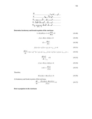 105
Determine breakaway and break-in points of the root-locus
( )
1 ( ) ( ) 1 0
( )
A s
G s H s K
B s
    (10.48)
( ) ( ) ( ) 0
f s B s KA s
   (10.49)
( )
)
B s
K
As
  (10.50)
1 2 1
( ) ( ) ( )...( ) 0
r
n r
f s s s s s s s  
     (10.51)
1
1 2 1 1 3 1
( )
( ) ( )...( ) ( ) .( )..( ) ...
r r
n r n r
df s
r s s s s s s s s s s s s
ds

   
         (10.52)
1
( )
0
s s
df s
ds 
 (10.53)
' ' '
( ) ( ) ( ) 0
f s B s KA s
   (10.54)
'
'
( )
( )
B s
K
A s
   (10.55)
Therefore,
' '
( ) ( ) ( ) ( ) 0
B s A s B s A s
  (10.56)
At breakaway and break-in points of the root-locus,
' '
2
( ) ( ) ( ) ( )
0
( )
dK B s A s B s A s
ds A s

   (10.57)
Draw asymptotes to the root-locus
 