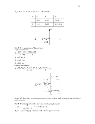 112
| 0.85 0|| 0.855 ( 2) || 0.85 ( 4) | 3.079
b
K          
1 6 8 K
-0.85 -4.378 -3.079
1 5.15 3.622 K-3.079=0
Step 5: Draw asymptotes of the root-locus
Angle of asymptotes:
0
0
0
0
180 360 180 360
( ) 3
60 0
180 1
300 2
c
c
c
c
k k
n m
k
k
k




 
 

 
 
 
Centroid of asymptotes
1 2 1 2
( ... ) ( ... ) 0 2 4
2
( ) 3
n m
c
p p p z z z
n m

      
   

Steps 6 & 7: Since there are no complex open-loop poles or zeros, angle of departure and arrival need
not be computed
Step 8: Determine points on the root-locus crossing imaginary axis
3 2
1 1 6 8 0
( 2)( 4)
K
GH s s s K
s s s
       
 
3 2 2 3
( ) ( ) 6( ) 8 ( 6 ) (8 ) 0
B j j j j K K j
      
        
 